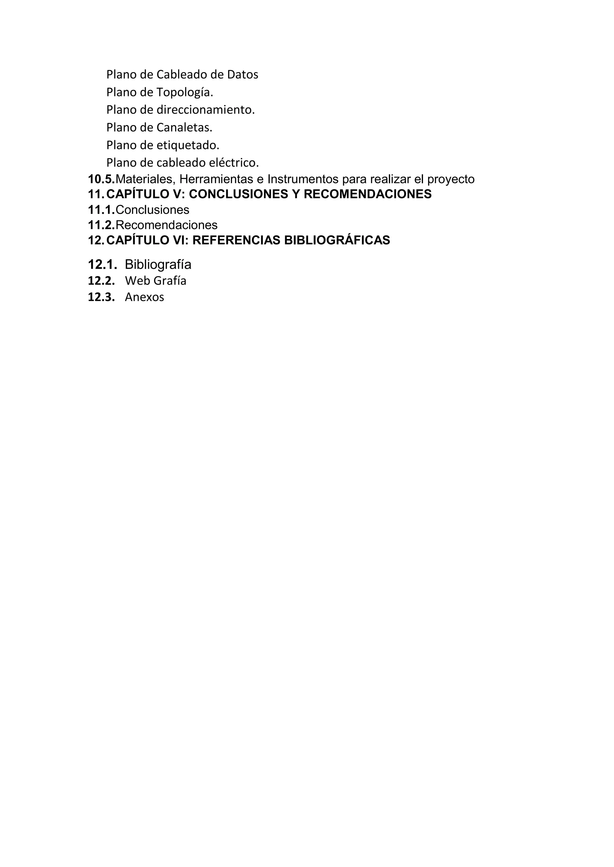 Plano de Cableado de Datos
Plano de Topología.
Plano de direccionamiento.
Plano de Canaletas.
Plano de etiquetado.
Plano de cableado eléctrico.
10.5.Materiales, Herramientas e Instrumentos para realizar el proyecto
11.CAPÍTULO V: CONCLUSIONES Y RECOMENDACIONES
11.1.Conclusiones
11.2.Recomendaciones
12.CAPÍTULO VI: REFERENCIAS BIBLIOGRÁFICAS
12.1. Bibliografía
12.2. Web Grafía
12.3. Anexos
 
