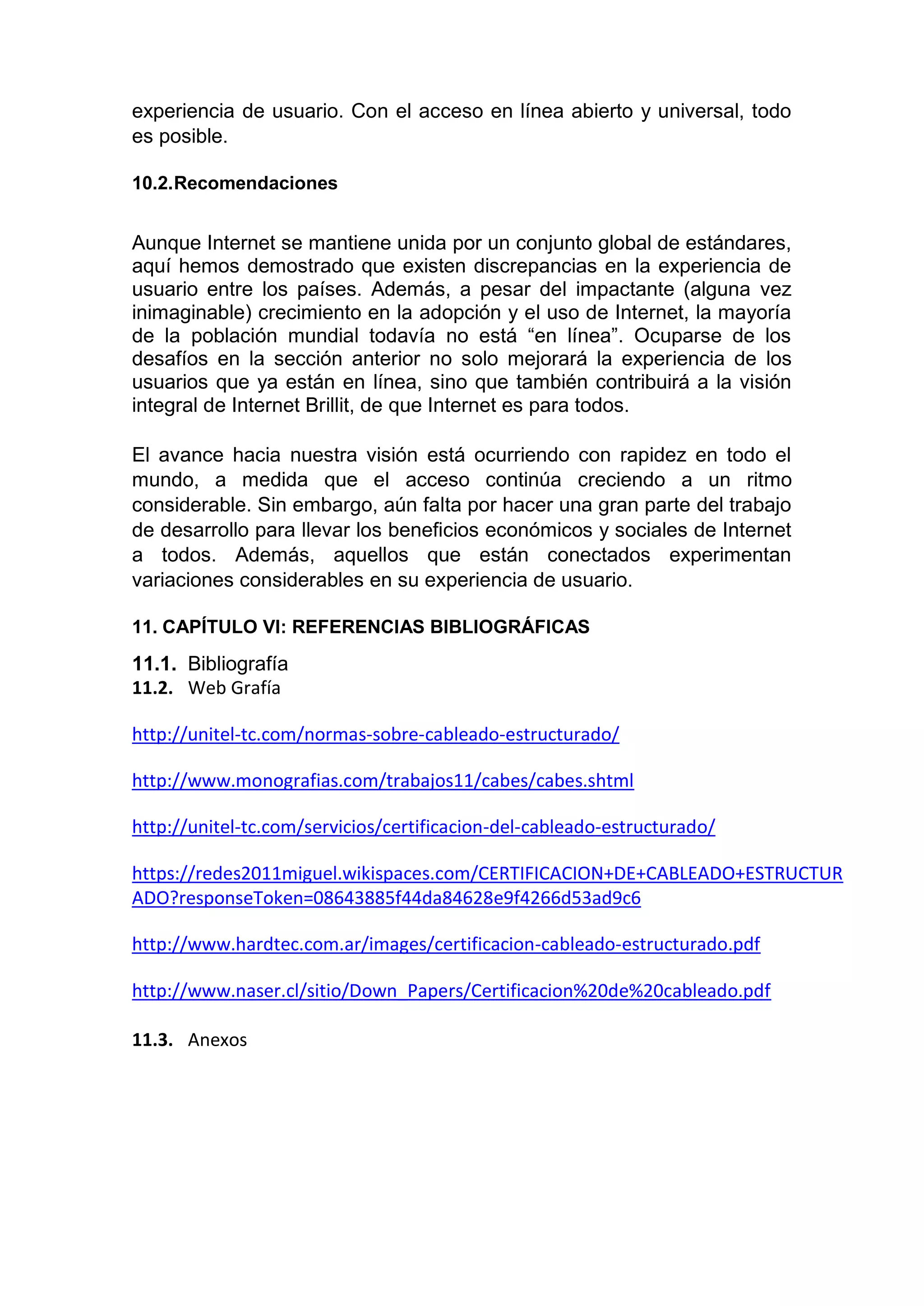 experiencia de usuario. Con el acceso en línea abierto y universal, todo
es posible.
10.2.Recomendaciones
Aunque Internet se mantiene unida por un conjunto global de estándares,
aquí hemos demostrado que existen discrepancias en la experiencia de
usuario entre los países. Además, a pesar del impactante (alguna vez
inimaginable) crecimiento en la adopción y el uso de Internet, la mayoría
de la población mundial todavía no está “en línea”. Ocuparse de los
desafíos en la sección anterior no solo mejorará la experiencia de los
usuarios que ya están en línea, sino que también contribuirá a la visión
integral de Internet Brillit, de que Internet es para todos.
El avance hacia nuestra visión está ocurriendo con rapidez en todo el
mundo, a medida que el acceso continúa creciendo a un ritmo
considerable. Sin embargo, aún falta por hacer una gran parte del trabajo
de desarrollo para llevar los beneficios económicos y sociales de Internet
a todos. Además, aquellos que están conectados experimentan
variaciones considerables en su experiencia de usuario.
11. CAPÍTULO VI: REFERENCIAS BIBLIOGRÁFICAS
11.1. Bibliografía
11.2. Web Grafía
http://unitel-tc.com/normas-sobre-cableado-estructurado/
http://www.monografias.com/trabajos11/cabes/cabes.shtml
http://unitel-tc.com/servicios/certificacion-del-cableado-estructurado/
https://redes2011miguel.wikispaces.com/CERTIFICACION+DE+CABLEADO+ESTRUCTUR
ADO?responseToken=08643885f44da84628e9f4266d53ad9c6
http://www.hardtec.com.ar/images/certificacion-cableado-estructurado.pdf
http://www.naser.cl/sitio/Down_Papers/Certificacion%20de%20cableado.pdf
11.3. Anexos
 