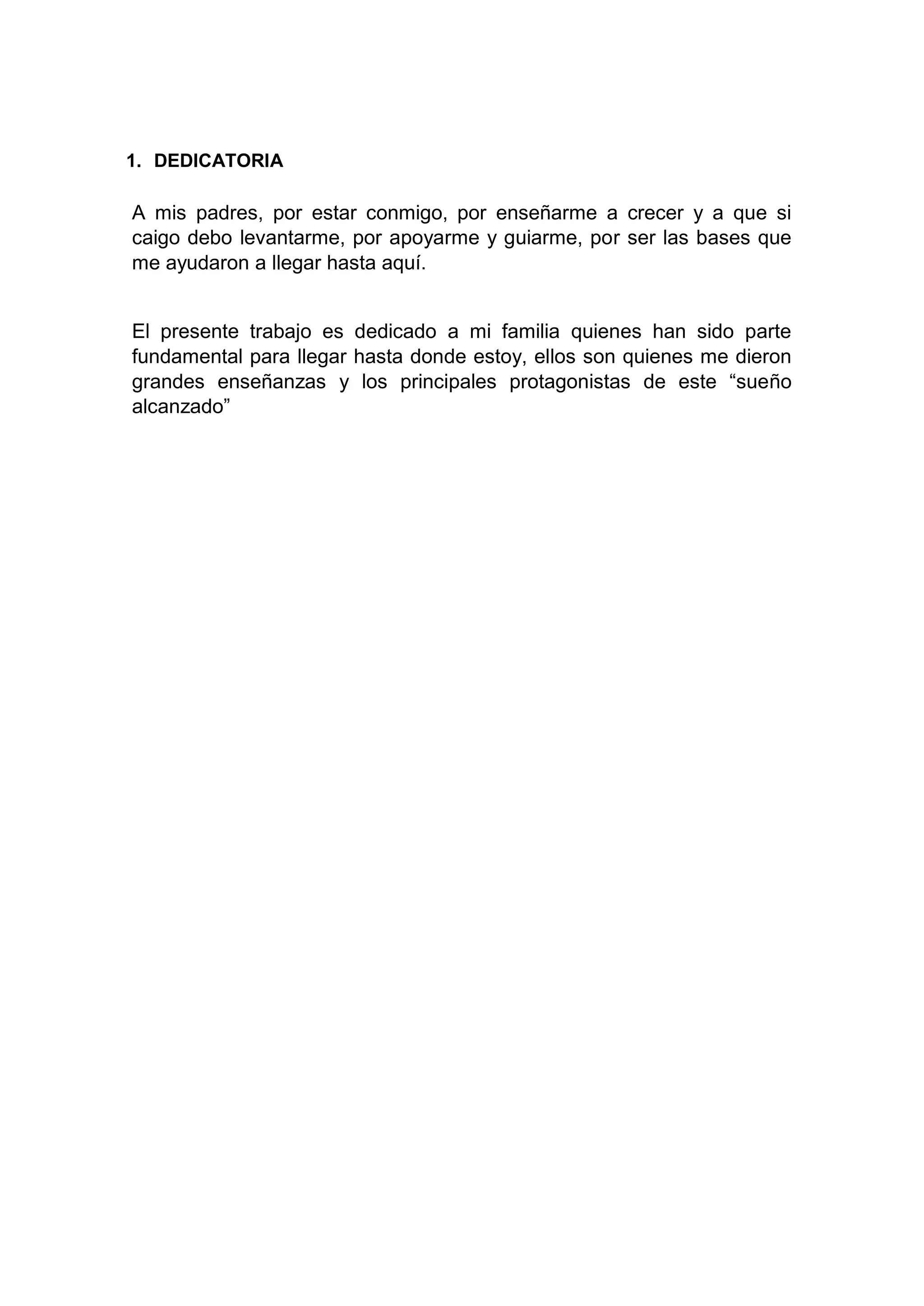 1. DEDICATORIA
A mis padres, por estar conmigo, por enseñarme a crecer y a que si
caigo debo levantarme, por apoyarme y guiarme, por ser las bases que
me ayudaron a llegar hasta aquí.
El presente trabajo es dedicado a mi familia quienes han sido parte
fundamental para llegar hasta donde estoy, ellos son quienes me dieron
grandes enseñanzas y los principales protagonistas de este “sueño
alcanzado”
 
