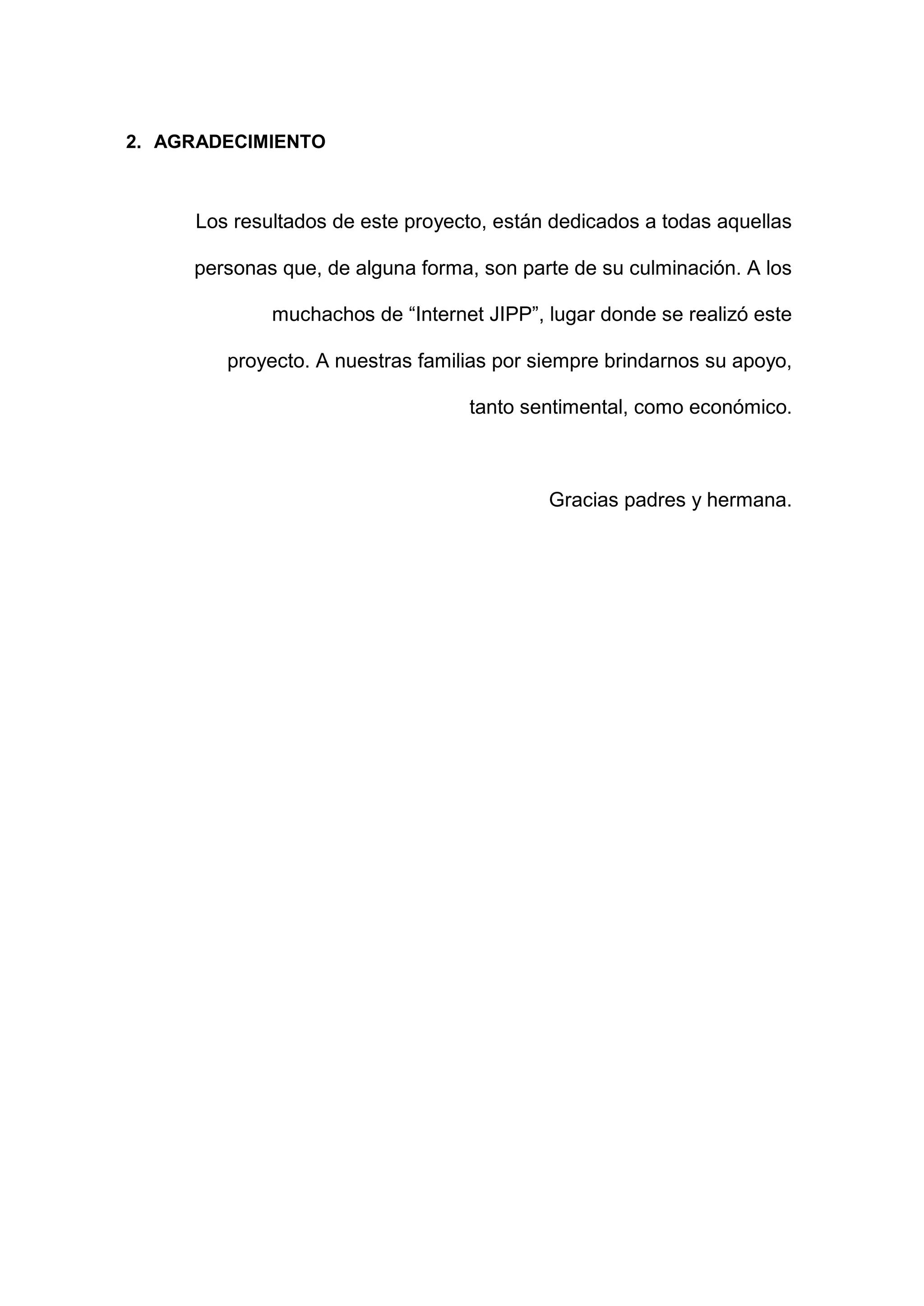 2. AGRADECIMIENTO
Los resultados de este proyecto, están dedicados a todas aquellas
personas que, de alguna forma, son parte de su culminación. A los
muchachos de “Internet JIPP”, lugar donde se realizó este
proyecto. A nuestras familias por siempre brindarnos su apoyo,
tanto sentimental, como económico.
Gracias padres y hermana.
 