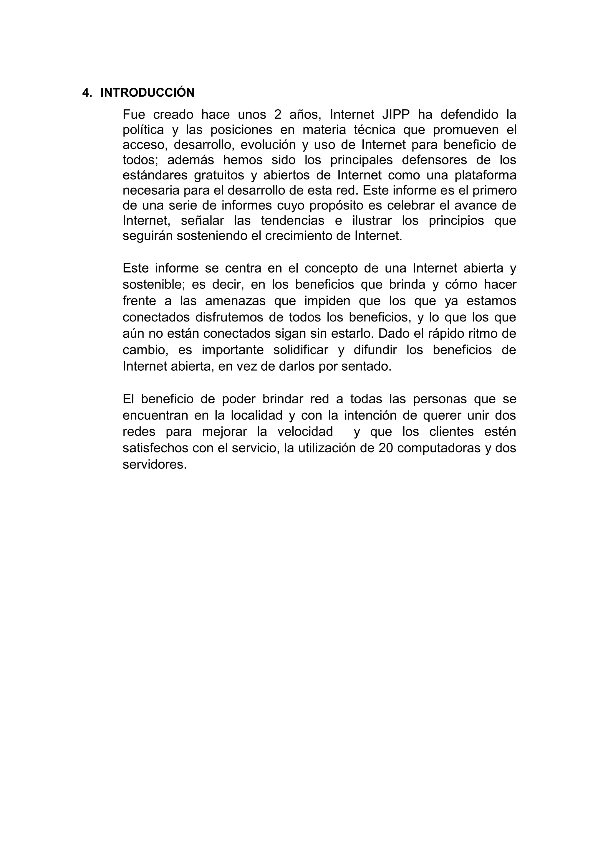 4. INTRODUCCIÓN
Fue creado hace unos 2 años, Internet JIPP ha defendido la
política y las posiciones en materia técnica que promueven el
acceso, desarrollo, evolución y uso de Internet para beneficio de
todos; además hemos sido los principales defensores de los
estándares gratuitos y abiertos de Internet como una plataforma
necesaria para el desarrollo de esta red. Este informe es el primero
de una serie de informes cuyo propósito es celebrar el avance de
Internet, señalar las tendencias e ilustrar los principios que
seguirán sosteniendo el crecimiento de Internet.
Este informe se centra en el concepto de una Internet abierta y
sostenible; es decir, en los beneficios que brinda y cómo hacer
frente a las amenazas que impiden que los que ya estamos
conectados disfrutemos de todos los beneficios, y lo que los que
aún no están conectados sigan sin estarlo. Dado el rápido ritmo de
cambio, es importante solidificar y difundir los beneficios de
Internet abierta, en vez de darlos por sentado.
El beneficio de poder brindar red a todas las personas que se
encuentran en la localidad y con la intención de querer unir dos
redes para mejorar la velocidad y que los clientes estén
satisfechos con el servicio, la utilización de 20 computadoras y dos
servidores.
 