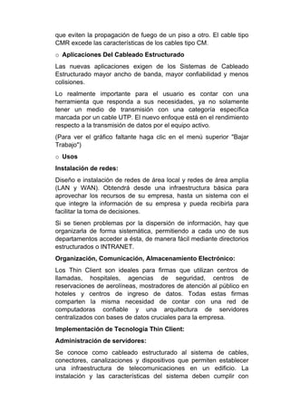 que eviten la propagación de fuego de un piso a otro. El cable tipo
CMR excede las características de los cables tipo CM.
o Aplicaciones Del Cableado Estructurado
Las nuevas aplicaciones exigen de los Sistemas de Cableado
Estructurado mayor ancho de banda, mayor confiabilidad y menos
colisiones.
Lo realmente importante para el usuario es contar con una
herramienta que responda a sus necesidades, ya no solamente
tener un medio de transmisión con una categoría específica
marcada por un cable UTP. El nuevo enfoque está en el rendimiento
respecto a la transmisión de datos por el equipo activo.
(Para ver el gráfico faltante haga clic en el menú superior "Bajar
Trabajo")
o Usos
Instalación de redes:
Diseño e instalación de redes de área local y redes de área amplia
(LAN y WAN). Obtendrá desde una infraestructura básica para
aprovechar los recursos de su empresa, hasta un sistema con el
que integre la información de su empresa y pueda recibirla para
facilitar la toma de decisiones.
Si se tienen problemas por la dispersión de información, hay que
organizarla de forma sistemática, permitiendo a cada uno de sus
departamentos acceder a ésta, de manera fácil mediante directorios
estructurados o INTRANET.
Organización, Comunicación, Almacenamiento Electrónico:
Los Thin Client son ideales para firmas que utilizan centros de
llamadas, hospitales, agencias de seguridad, centros de
reservaciones de aerolíneas, mostradores de atención al público en
hoteles y centros de ingreso de datos. Todas estas firmas
comparten la misma necesidad de contar con una red de
computadoras confiable y una arquitectura de servidores
centralizados con bases de datos cruciales para la empresa.
Implementación de Tecnología Thin Client:
Administración de servidores:
Se conoce como cableado estructurado al sistema de cables,
conectores, canalizaciones y dispositivos que permiten establecer
una infraestructura de telecomunicaciones en un edificio. La
instalación y las características del sistema deben cumplir con
 