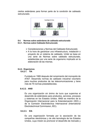 ciertos estándares para formar parte de la condición de cableado
estructurado.
8.4. Normas sobre estándares de cableado estructurado
8.4.1. Normas sobre Cableado Estructurado
 Consideraciones y Normas del Cableado Estructurado
 A la hora de garantizar una infraestructura, instalación o
proyecto de un sistema de cableado, Unitel se basa en
una serie de Normas sobre cableado estructurado,
establecidas por una serie de organismo implicado en la
elaboración de las mismas.
8.4.2. Organismos
8.4.2.1. TIA
Fundada en 1985 después del rompimiento del monopolio de
AT&T. Desarrolla normas de cableado industrial voluntario
para muchos productos de las telecomunicaciones y tiene
más de 70 normas preestablecidas.
8.4.2.2. ANSI
Es una organización sin ánimo de lucro que supervisa el
desarrollo de estándares para productos, servicios, procesos
y sistemas en los Estados Unidos. ANSI es miembro de la
Organización Internacional para la Estandarización (ISO) y
de la Comisión Electrotécnica Internacional (International
Electrotechnical Commission, IEC).
8.4.2.3. EIA
Es una organización formada por la asociación de las
compañías electrónicas y de alta tecnología de los Estados
Unidos, cuya misión es promover el desarrollo de mercado y
 