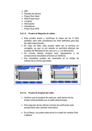  IDR
 Perdida de retorno
 Power Sum Next
 RAD Power Sum
 Longitud
 Atenuación
 Impedancia
o Power Sum EFE.
8.5.1.5. Prueba de Mapeado de cables
 Esta prueba busca y construye el mapa de los 9 hilos
posibles, pero solo considerara los hilos definidos para tipo
de cable seleccionado.
 En caso de falla, esta prueba debe ser la primera en
corregida, ya que un pin abierto no permitirá efectuar las
pruebas de Resistencia de Lazo en c.c. y la Atenuación.
 Un circuito abierto arrojara cero capacitancia y en
consecuencia resultados erróneos en Diafonía.
 Sus resultados pueden ser mostrados en el código de
colores de la norma ejecutada.
8.5.1.6. Prueba de longitud del cable
 Verificar que la longitud de cada par, este dentro de los
límites recomendados por el cable seleccionado.
 Para algunas de las últimas normas de verificación esta
prueba tiene solo carácter informativo.
 En el Setup, se puede seleccionar la unidad de medida Files
o Metros.
 