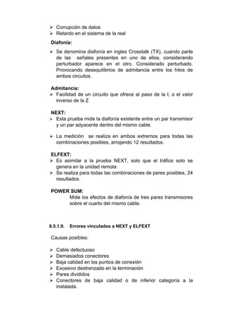  Corrupción de datos
 Retardo en el sistema de la real
Diafonía:
 Se denomina diafonía en ingles Crosstalk (TX), cuando parte
de las señales presentes en uno de ellos, considerando
perturbador aparece en el otro. Considerado perturbado.
Provocando desequilibrios de admitancia entre los hilos de
ambos circuitos.
Admitancia:
 Facilidad de un circuito que ofrece al paso de la I, o el valor
inverso de la Z
NEXT:
 Esta prueba mide la diafonía existente entre un par transmisor
y un par adyacente dentro del mismo cable.
 La medición se realiza en ambos extremos para todas las
combinaciones posibles, arrojando 12 resultados.
ELFEXT:
 Es asimilar a la prueba NEXT, solo que el tráfico solo se
genera en la unidad remota
 Se realiza para todas las combinaciones de pares posibles, 24
resultados.
POWER SUM:
Mide los efectos de diafonía de tres pares transmisores
sobre el cuarto del mismo cable.
8.5.1.9. Errores vinculados a NEXT y ELFEXT
Causas posibles:
 Cable defectuoso
 Demasiados conectores
 Baja calidad en los puntos de conexión
 Excesivo destrenzado en la terminación
 Pares divididos
 Conectores de baja calidad o de inferior categoría a la
instalada.
 