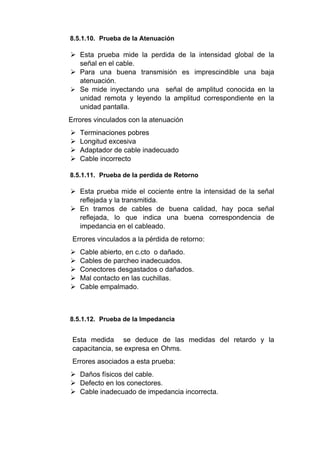 8.5.1.10. Prueba de la Atenuación
 Esta prueba mide la perdida de la intensidad global de la
señal en el cable.
 Para una buena transmisión es imprescindible una baja
atenuación.
 Se mide inyectando una señal de amplitud conocida en la
unidad remota y leyendo la amplitud correspondiente en la
unidad pantalla.
Errores vinculados con la atenuación
 Terminaciones pobres
 Longitud excesiva
 Adaptador de cable inadecuado
 Cable incorrecto
8.5.1.11. Prueba de la perdida de Retorno
 Esta prueba mide el cociente entre la intensidad de la señal
reflejada y la transmitida.
 En tramos de cables de buena calidad, hay poca señal
reflejada, lo que indica una buena correspondencia de
impedancia en el cableado.
Errores vinculados a la pérdida de retorno:
 Cable abierto, en c.cto o dañado.
 Cables de parcheo inadecuados.
 Conectores desgastados o dañados.
 Mal contacto en las cuchillas.
 Cable empalmado.
8.5.1.12. Prueba de la Impedancia
Esta medida se deduce de las medidas del retardo y la
capacitancia, se expresa en Ohms.
Errores asociados a esta prueba:
 Daños físicos del cable.
 Defecto en los conectores.
 Cable inadecuado de impedancia incorrecta.
 