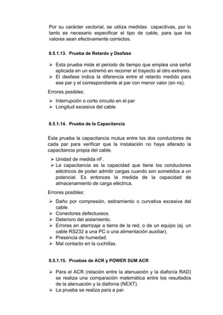 Por su carácter vectorial, se utiliza medidas capacitivas, por lo
tanto es necesario especificar el tipo de cable, para que los
valores sean efectivamente correctos.
8.5.1.13. Prueba de Retardo y Desfase
 Esta prueba mide el periodo de tiempo que emplea una señal
aplicada en un extremó en recorrer el trayecto al otro extremo.
 El desfase indica la diferencia entre el retardo medido para
ese par y el correspondiente al par con menor valor (en ns).
Errores posibles:
 Interrupción o corto circuito en el par
 Longitud excesiva del cable
8.5.1.14. Prueba de la Capacitancia
Esta prueba la capacitancia mutua entre los dos conductores de
cada par para verificar que la instalación no haya alterado la
capacitancia propia del cable.
 Unidad de medida nF.
 La capacitancia es la capacidad que tiene los conductores
eléctricos de poder admitir cargas cuando son sometidos a un
potencial. Es entonces la medida de la capacidad de
almacenamiento de carga eléctrica.
Errores posibles:
 Daño por compresión, estiramiento o curvativa excesiva del
cable.
 Conectores defectuosos.
 Deterioro del aislamiento.
 Errores en aterrizaje a tierra de la red, o de un equipo (ej. un
cable RS232 a una PC o una alimentación auxiliar).
 Presencia de humedad.
 Mal contacto en la cuchillas.
8.5.1.15. Pruebas de ACR y POWER SUM ACR
 Para el ACR (relación entre la atenuación y la diafonía RAD)
se realiza una comparación matemática entre los resultados
de la atenuación y la diafonía (NEXT).
 La prueba se realiza para a par.
 
