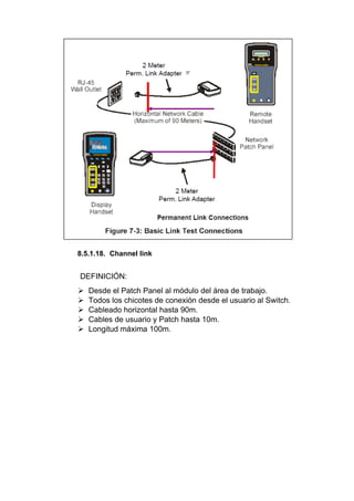 8.5.1.18. Channel link
DEFINICIÓN:
 Desde el Patch Panel al módulo del área de trabajo.
 Todos los chicotes de conexión desde el usuario al Switch.
 Cableado horizontal hasta 90m.
 Cables de usuario y Patch hasta 10m.
 Longitud máxima 100m.
 