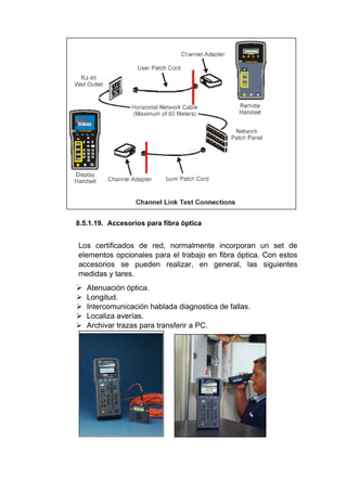 8.5.1.19. Accesorios para fibra óptica
Los certificados de red, normalmente incorporan un set de
elementos opcionales para el trabajo en fibra óptica. Con estos
accesorios se pueden realizar, en general, las siguientes
medidas y tares.
 Atenuación óptica.
 Longitud.
 Intercomunicación hablada diagnostica de fallas.
 Localiza averías.
 Archivar trazas para transferir a PC.
 