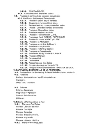 9.4.3.6. ANSI/TIA/EIA-758:
9.4.4. Consideraciones a tener en cuenta
9.5. Pruebas de certificado de cableado estructurado
9.5.1. Certificado de Cableado Estructurado
9.5.1.1. Prueba de cables de par trenzado
9.5.1.2. Diagrama de numeración de pines
9.5.1.3. Requerimientos y correspondencia a redes
9.5.1.4. Prueba – Consideraciones y ejecuciones
9.5.1.5. Prueba de Mapeado de cables
9.5.1.6. Prueba de longitud del cable
9.5.1.7. Prueba de Resistencia en C. Cto.
9.5.1.8. Pruebas de Next, ELFEXT y POWER SUM
9.5.1.9. Errores vinculados a NEXT y ELFEXT
9.5.1.10. Prueba de la Atenuación
9.5.1.11. Prueba de la perdida de Retorno
9.5.1.12. Prueba de la Impedancia
9.5.1.13. Prueba de Retardo y Desfase
9.5.1.14. Prueba de la Capacitancia
9.5.1.15. Pruebas de ACR y POWER SUM ACR
9.5.1.16. Prueba del Margen
9.5.1.17. Permanent link
9.5.1.18. Channel link
9.5.1.19. Accesorios para fibra óptica
9.5.1.20. Principio de operación de un OTDR
9.5.1.21. Principio de funcionamiento del TRACETEK de IDEAL
10.CAPÍTULO IV: DESARROLLO DE LA PROPUESTA
10.1. Equipamiento de Hardware y Software de la Empresa o Institución
10.2. Hardware
Equipos: Computadoras. Son 20 computadoras
Impresoras
Otros. Son 2 servidores
10.3. Software
Sistemas Operativos
Programas de Aplicación
Sistemas de Información
Utilitarios
10.4.Diseño y Planificación de la Red
10.4.1. Planos de Red Actual
Plano de Cableado de Datos
Plano de Topología.
Plano de Canaletas.
Plano de direccionamiento.
Plano de etiquetado.
Plano de cableado eléctrico.
10.4.2. Plano de Red Propuesta:
 