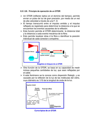8.5.1.20. Principio de operación de un OTDR
 Un OTDR (reflector óptico en el dominio del tiempo), permite
enviar un pulso de luz de gran precisión, por medio de un red
de alta velocidad a través de una F. O.
 El tiempo transcurrió entre el impulso emitido y el impulso
reflejado es registrado para determinar la distancia a la que se
encuentran los eventos causantes de la reflexión.
 Esta función permite al OTDR determinante la distancia total
y la distancia a cada evento mecánica de la fibra.
 Esto permite localizar otras d la fibra e identificar la posición
individual de cada conector o empalme.
 Otra función de la OTDR, se basa en su capacidad de medir
incluso pequeñas cantidades de luz, que sean reflejadas por
el cable.
 A este fenómeno se le conoce como dispersión Raleigh, y es
causado por la reflexión de la luz de las moléculas del vidrio,
cuyo diámetro es 1/10 de la longitud de onda de la luz.
 