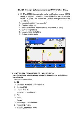 8.5.1.21. Principio de funcionamiento del TRACETEK de IDEAL
 El TRACETEK incorporado en la certificadora marca IDEAL
posee la mayoría de las funciones de localización de fallos de
un OTDR, y de una interfaz de usuario de baja dificultad de
operación.
1. Impulso inicial (primer conector)
2. Efectos reflejantes
3. Final de la fibra (ultimo conector o rotura de la fibra)
4. Cursor desplazable
5. Longitud total de la fibra
6. Distancia del evento
9. CAPÍTULO IV: DESARROLLO DE LA PROPUESTA
9.1.Equipamiento de Hardware y Software de la Empresa o Institución
9.2.Hardware
Equipos: Computadoras.
Pc-03
 Microsoft Windows XP Profesional
 Versión 2012
 Service Pack 3
Registrado a nombre de:
 Pc3
 Panta
Equipo
 Pentium(R) Dual-Core CPU
 E5400 @ 2.70GHz
 2.70GHz, 988MB DE RAM
 