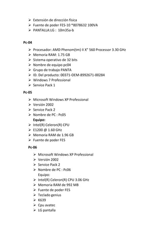  Extensión de dirección física
 Fuente de poder FES-10 *8078632 100VA
 PANTALLA:LG : 10m35a-b
Pc-04
 Procesador: AMD Phenom(tm) II X” 560 Processor 3.30 GHz
 Memoria RAM: 1.75 GB
 Sistema operativo de 32 bits
 Nombre de equipo pc04
 Grupo de trabajo PANTA
 ID. Del producto: 00371-OEM-8992671-00284
 Windows 7 Professional
 Service Pack 1
Pc-05
 Microsoft Windows XP Professional
 Versión 2002
 Service Pack 2
 Nombre de PC : Pc05
Equipo:
 Intel(R) Celeron(R) CPU
 E1200 @ 1.60 GHz
 Memoria RAM de 1.96 GB
 Fuente de poder FES
Pc-06
 Microsoft Windows XP Professional
 Versión 2002
 Service Pack 2
 Nombre de PC : Pc06
Equipo:
 Intel(R) Celeron(R) CPU 3.06 GHz
 Memoria RAM de 992 MB
 Fuente de poder FES
 Teclado genius
 K639
 Cpu avatec
 LG pantalla
 