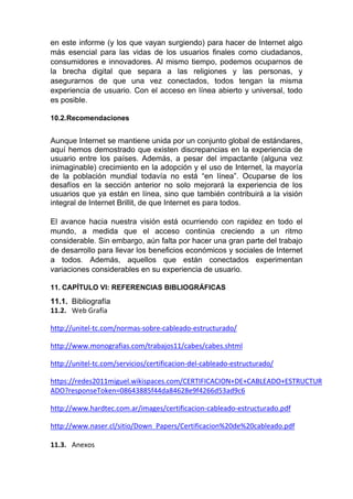 en este informe (y los que vayan surgiendo) para hacer de Internet algo
más esencial para las vidas de los usuarios finales como ciudadanos,
consumidores e innovadores. Al mismo tiempo, podemos ocuparnos de
la brecha digital que separa a las religiones y las personas, y
asegurarnos de que una vez conectados, todos tengan la misma
experiencia de usuario. Con el acceso en línea abierto y universal, todo
es posible.
10.2.Recomendaciones
Aunque Internet se mantiene unida por un conjunto global de estándares,
aquí hemos demostrado que existen discrepancias en la experiencia de
usuario entre los países. Además, a pesar del impactante (alguna vez
inimaginable) crecimiento en la adopción y el uso de Internet, la mayoría
de la población mundial todavía no está “en línea”. Ocuparse de los
desafíos en la sección anterior no solo mejorará la experiencia de los
usuarios que ya están en línea, sino que también contribuirá a la visión
integral de Internet Brillit, de que Internet es para todos.
El avance hacia nuestra visión está ocurriendo con rapidez en todo el
mundo, a medida que el acceso continúa creciendo a un ritmo
considerable. Sin embargo, aún falta por hacer una gran parte del trabajo
de desarrollo para llevar los beneficios económicos y sociales de Internet
a todos. Además, aquellos que están conectados experimentan
variaciones considerables en su experiencia de usuario.
11. CAPÍTULO VI: REFERENCIAS BIBLIOGRÁFICAS
11.1. Bibliografía
11.2. Web Grafía
http://unitel-tc.com/normas-sobre-cableado-estructurado/
http://www.monografias.com/trabajos11/cabes/cabes.shtml
http://unitel-tc.com/servicios/certificacion-del-cableado-estructurado/
https://redes2011miguel.wikispaces.com/CERTIFICACION+DE+CABLEADO+ESTRUCTUR
ADO?responseToken=08643885f44da84628e9f4266d53ad9c6
http://www.hardtec.com.ar/images/certificacion-cableado-estructurado.pdf
http://www.naser.cl/sitio/Down_Papers/Certificacion%20de%20cableado.pdf
11.3. Anexos
 