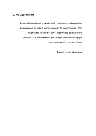 2. AGRADECIMIENTO
Los resultados de este proyecto, están dedicados a todas aquellas
personas que, de alguna forma, son parte de su culminación. A los
muchachos de “Internet JIPP”, lugar donde se realizó este
proyecto. A nuestras familias por siempre brindarnos su apoyo,
tanto sentimental, como económico.
Gracias padres y hermana.
 
