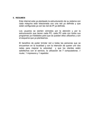 5. RESUMEN
Este internet esta ya planteado la estructuración de su sistema con
cada máquina está relacionada con una red ya definida y que
están configurada ya con las red de IP ya definida.
Los usuarios se sienten cómodos por la atención y por la
estructuración que tienen cada PC, cada PC esta con todos sus
programas ya instalados para que se puedan ellos utilizarlos y con
el esquema que ya planteamos.
El beneficio de poder brindar red a todas las personas que se
encuentran en la localidad y con la intención de querer unir dos
redes para mejorar la velocidad y que los clientes estén
satisfechos con el servicio, la utilización de 7 computadoras ,1
router, 1 impresora y 1 repetidor.
 