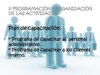 2) PROGRAMACIÓN Y ORGANIZACIÓN
DE LAS ACTIVIDADES.


Plan de capacitación:

* Programa de capacitar al personal
administrativo.
* Programa de capacitar a los clientes
interno.
 