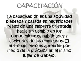 CAPACITACIÓN

La capacitación es una actividad
planeada y basada en necesidades
 reales de una empresa orientada
      hacia un cambio en los
   conocimientos, habilidades y
  actitudes de los empleados. El
  entrenamiento es aprender por
medio de la práctica en el mismo
         lugar de trabajo.
 
