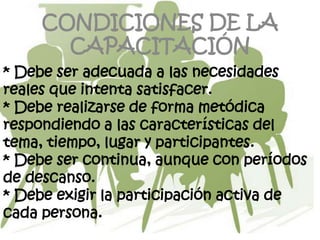 CONDICIONES DE LA
       CAPACITACIÓN
* Debe ser adecuada a las necesidades
reales que intenta satisfacer.
* Debe realizarse de forma metódica
respondiendo a las características del
tema, tiempo, lugar y participantes.
* Debe ser continua, aunque con períodos
de descanso.
* Debe exigir la participación activa de
cada persona.
 