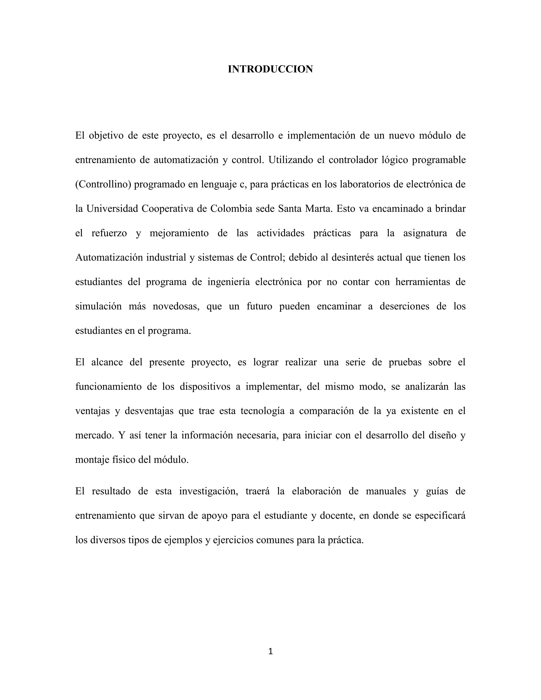1
INTRODUCCION
El objetivo de este proyecto, es el desarrollo e implementación de un nuevo módulo de
entrenamiento de automatización y control. Utilizando el controlador lógico programable
(Controllino) programado en lenguaje c, para prácticas en los laboratorios de electrónica de
la Universidad Cooperativa de Colombia sede Santa Marta. Esto va encaminado a brindar
el refuerzo y mejoramiento de las actividades prácticas para la asignatura de
Automatización industrial y sistemas de Control; debido al desinterés actual que tienen los
estudiantes del programa de ingeniería electrónica por no contar con herramientas de
simulación más novedosas, que un futuro pueden encaminar a deserciones de los
estudiantes en el programa.
El alcance del presente proyecto, es lograr realizar una serie de pruebas sobre el
funcionamiento de los dispositivos a implementar, del mismo modo, se analizarán las
ventajas y desventajas que trae esta tecnología a comparación de la ya existente en el
mercado. Y así tener la información necesaria, para iniciar con el desarrollo del diseño y
montaje físico del módulo.
El resultado de esta investigación, traerá la elaboración de manuales y guías de
entrenamiento que sirvan de apoyo para el estudiante y docente, en donde se especificará
los diversos tipos de ejemplos y ejercicios comunes para la práctica.
 