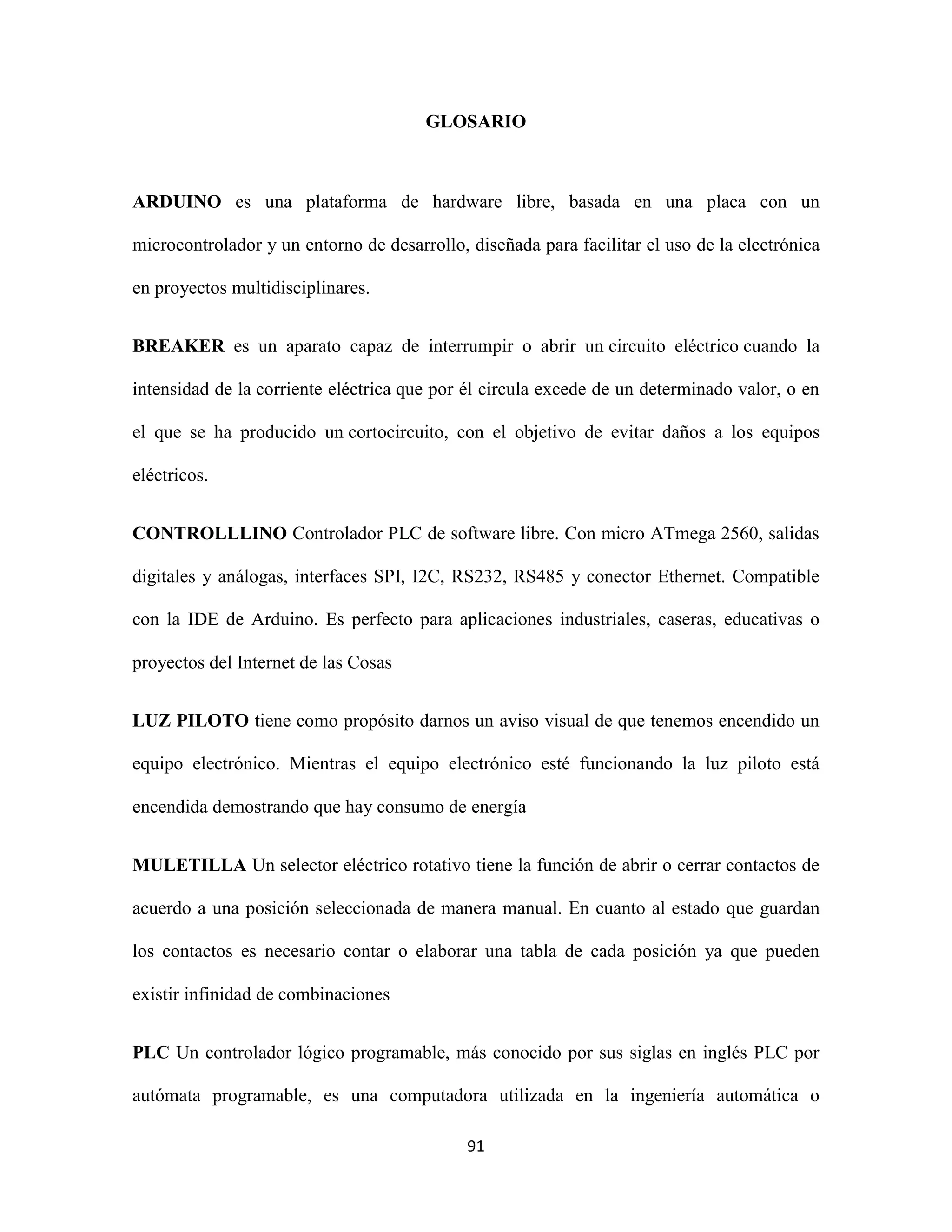 91
GLOSARIO
ARDUINO es una plataforma de hardware libre, basada en una placa con un
microcontrolador y un entorno de desarrollo, diseñada para facilitar el uso de la electrónica
en proyectos multidisciplinares.
BREAKER es un aparato capaz de interrumpir o abrir un circuito eléctrico cuando la
intensidad de la corriente eléctrica que por él circula excede de un determinado valor, o en
el que se ha producido un cortocircuito, con el objetivo de evitar daños a los equipos
eléctricos.
CONTROLLLINO Controlador PLC de software libre. Con micro ATmega 2560, salidas
digitales y análogas, interfaces SPI, I2C, RS232, RS485 y conector Ethernet. Compatible
con la IDE de Arduino. Es perfecto para aplicaciones industriales, caseras, educativas o
proyectos del Internet de las Cosas
LUZ PILOTO tiene como propósito darnos un aviso visual de que tenemos encendido un
equipo electrónico. Mientras el equipo electrónico esté funcionando la luz piloto está
encendida demostrando que hay consumo de energía
MULETILLA Un selector eléctrico rotativo tiene la función de abrir o cerrar contactos de
acuerdo a una posición seleccionada de manera manual. En cuanto al estado que guardan
los contactos es necesario contar o elaborar una tabla de cada posición ya que pueden
existir infinidad de combinaciones
PLC Un controlador lógico programable, más conocido por sus siglas en inglés PLC por
autómata programable, es una computadora utilizada en la ingeniería automática o
 