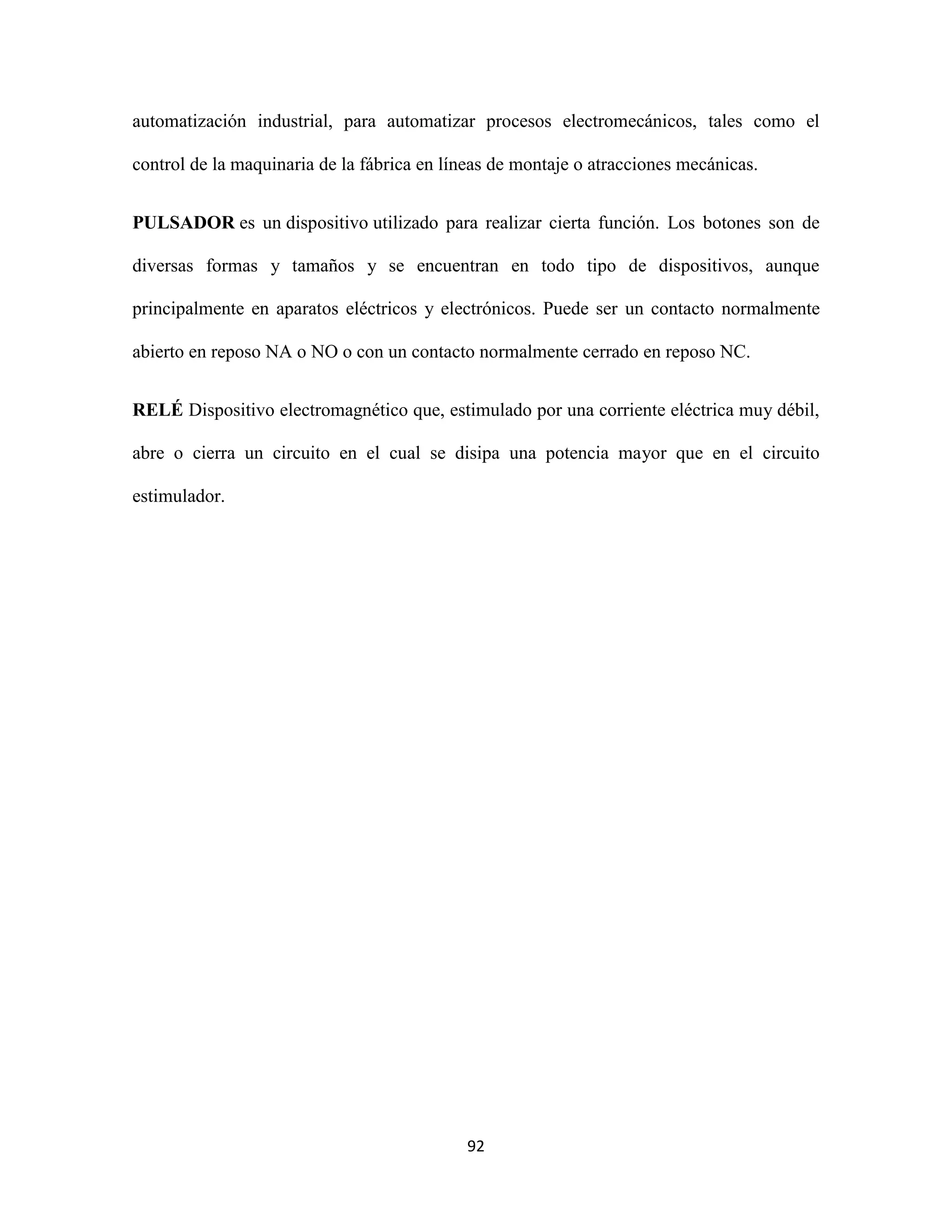 92
automatización industrial, para automatizar procesos electromecánicos, tales como el
control de la maquinaria de la fábrica en líneas de montaje o atracciones mecánicas.
PULSADOR es un dispositivo utilizado para realizar cierta función. Los botones son de
diversas formas y tamaños y se encuentran en todo tipo de dispositivos, aunque
principalmente en aparatos eléctricos y electrónicos. Puede ser un contacto normalmente
abierto en reposo NA o NO o con un contacto normalmente cerrado en reposo NC.
RELÉ Dispositivo electromagnético que, estimulado por una corriente eléctrica muy débil,
abre o cierra un circuito en el cual se disipa una potencia mayor que en el circuito
estimulador.
 