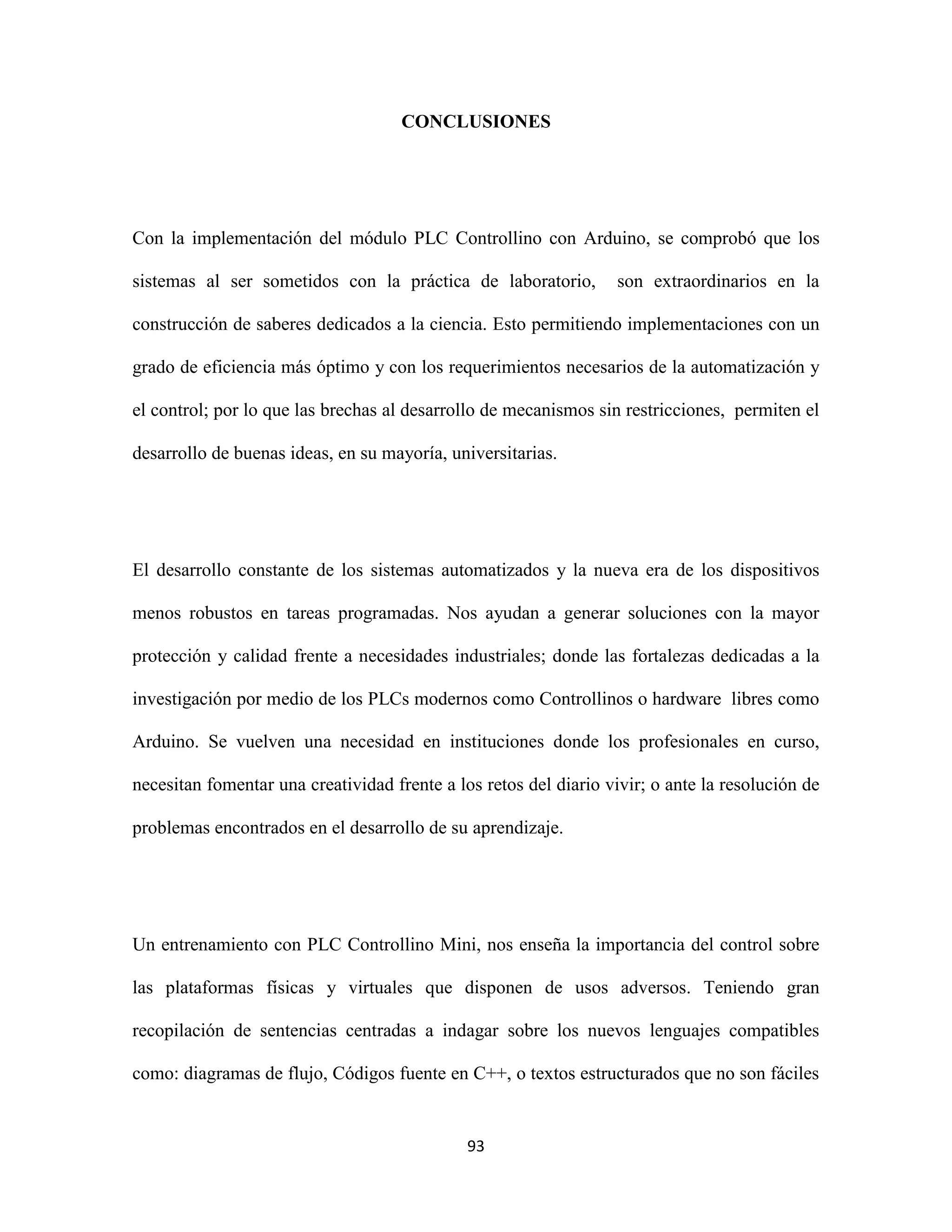 93
CONCLUSIONES
Con la implementación del módulo PLC Controllino con Arduino, se comprobó que los
sistemas al ser sometidos con la práctica de laboratorio, son extraordinarios en la
construcción de saberes dedicados a la ciencia. Esto permitiendo implementaciones con un
grado de eficiencia más óptimo y con los requerimientos necesarios de la automatización y
el control; por lo que las brechas al desarrollo de mecanismos sin restricciones, permiten el
desarrollo de buenas ideas, en su mayoría, universitarias.
El desarrollo constante de los sistemas automatizados y la nueva era de los dispositivos
menos robustos en tareas programadas. Nos ayudan a generar soluciones con la mayor
protección y calidad frente a necesidades industriales; donde las fortalezas dedicadas a la
investigación por medio de los PLCs modernos como Controllinos o hardware libres como
Arduino. Se vuelven una necesidad en instituciones donde los profesionales en curso,
necesitan fomentar una creatividad frente a los retos del diario vivir; o ante la resolución de
problemas encontrados en el desarrollo de su aprendizaje.
Un entrenamiento con PLC Controllino Mini, nos enseña la importancia del control sobre
las plataformas físicas y virtuales que disponen de usos adversos. Teniendo gran
recopilación de sentencias centradas a indagar sobre los nuevos lenguajes compatibles
como: diagramas de flujo, Códigos fuente en C++, o textos estructurados que no son fáciles
 