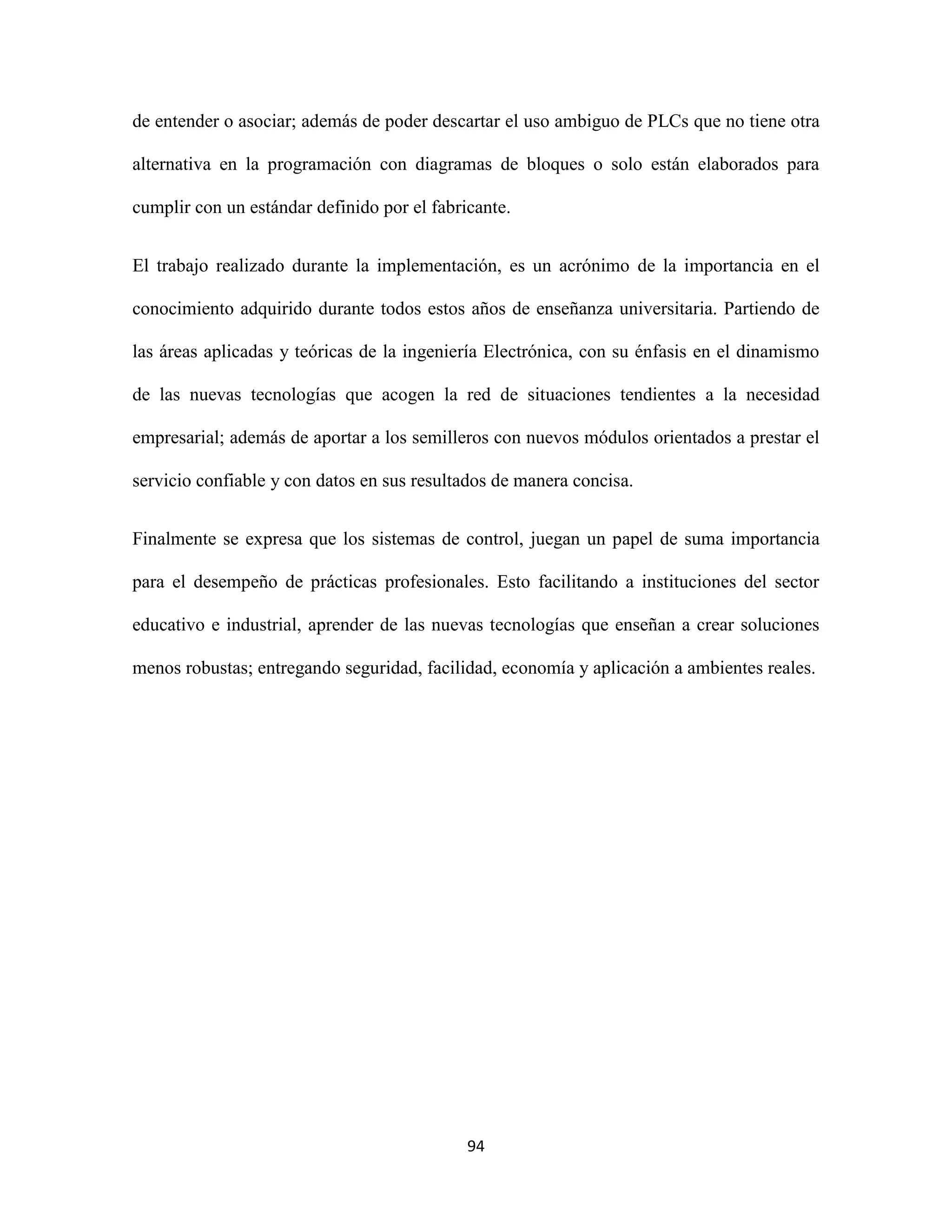 94
de entender o asociar; además de poder descartar el uso ambiguo de PLCs que no tiene otra
alternativa en la programación con diagramas de bloques o solo están elaborados para
cumplir con un estándar definido por el fabricante.
El trabajo realizado durante la implementación, es un acrónimo de la importancia en el
conocimiento adquirido durante todos estos años de enseñanza universitaria. Partiendo de
las áreas aplicadas y teóricas de la ingeniería Electrónica, con su énfasis en el dinamismo
de las nuevas tecnologías que acogen la red de situaciones tendientes a la necesidad
empresarial; además de aportar a los semilleros con nuevos módulos orientados a prestar el
servicio confiable y con datos en sus resultados de manera concisa.
Finalmente se expresa que los sistemas de control, juegan un papel de suma importancia
para el desempeño de prácticas profesionales. Esto facilitando a instituciones del sector
educativo e industrial, aprender de las nuevas tecnologías que enseñan a crear soluciones
menos robustas; entregando seguridad, facilidad, economía y aplicación a ambientes reales.
 
