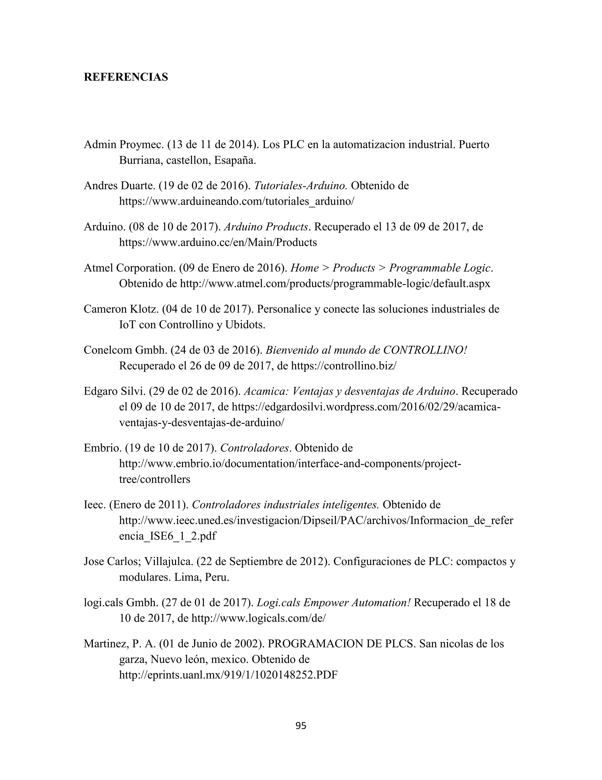 95
REFERENCIAS
Admin Proymec. (13 de 11 de 2014). Los PLC en la automatizacion industrial. Puerto
Burriana, castellon, Esapaña.
Andres Duarte. (19 de 02 de 2016). Tutoriales-Arduino. Obtenido de
https://www.arduineando.com/tutoriales_arduino/
Arduino. (08 de 10 de 2017). Arduino Products. Recuperado el 13 de 09 de 2017, de
https://www.arduino.cc/en/Main/Products
Atmel Corporation. (09 de Enero de 2016). Home > Products > Programmable Logic.
Obtenido de http://www.atmel.com/products/programmable-logic/default.aspx
Cameron Klotz. (04 de 10 de 2017). Personalice y conecte las soluciones industriales de
IoT con Controllino y Ubidots.
Conelcom Gmbh. (24 de 03 de 2016). Bienvenido al mundo de CONTROLLINO!
Recuperado el 26 de 09 de 2017, de https://controllino.biz/
Edgaro Silvi. (29 de 02 de 2016). Acamica: Ventajas y desventajas de Arduino. Recuperado
el 09 de 10 de 2017, de https://edgardosilvi.wordpress.com/2016/02/29/acamica-
ventajas-y-desventajas-de-arduino/
Embrio. (19 de 10 de 2017). Controladores. Obtenido de
http://www.embrio.io/documentation/interface-and-components/project-
tree/controllers
Ieec. (Enero de 2011). Controladores industriales inteligentes. Obtenido de
http://www.ieec.uned.es/investigacion/Dipseil/PAC/archivos/Informacion_de_refer
encia_ISE6_1_2.pdf
Jose Carlos; Villajulca. (22 de Septiembre de 2012). Configuraciones de PLC: compactos y
modulares. Lima, Peru.
logi.cals Gmbh. (27 de 01 de 2017). Logi.cals Empower Automation! Recuperado el 18 de
10 de 2017, de http://www.logicals.com/de/
Martinez, P. A. (01 de Junio de 2002). PROGRAMACION DE PLCS. San nicolas de los
garza, Nuevo león, mexico. Obtenido de
http://eprints.uanl.mx/919/1/1020148252.PDF
 