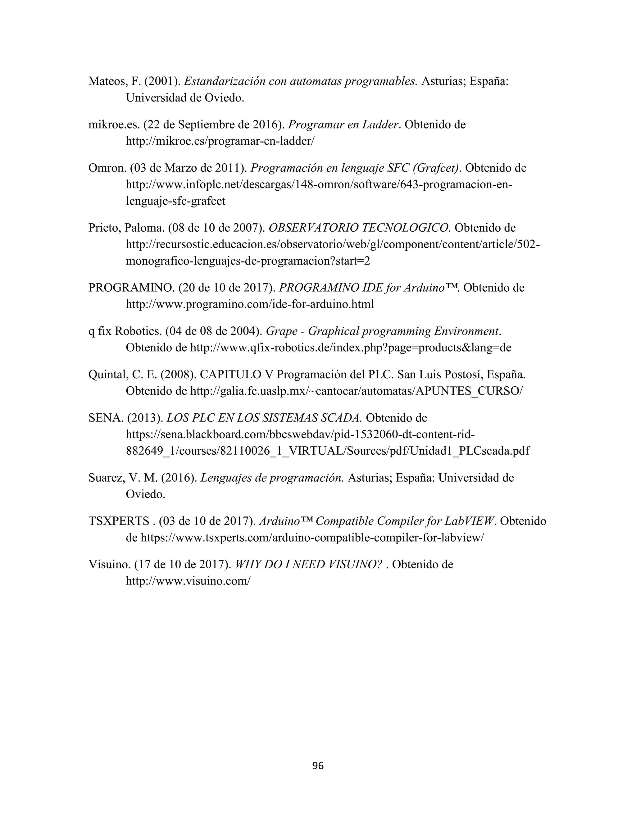 96
Mateos, F. (2001). Estandarización con automatas programables. Asturias; España:
Universidad de Oviedo.
mikroe.es. (22 de Septiembre de 2016). Programar en Ladder. Obtenido de
http://mikroe.es/programar-en-ladder/
Omron. (03 de Marzo de 2011). Programación en lenguaje SFC (Grafcet). Obtenido de
http://www.infoplc.net/descargas/148-omron/software/643-programacion-en-
lenguaje-sfc-grafcet
Prieto, Paloma. (08 de 10 de 2007). OBSERVATORIO TECNOLOGICO. Obtenido de
http://recursostic.educacion.es/observatorio/web/gl/component/content/article/502-
monografico-lenguajes-de-programacion?start=2
PROGRAMINO. (20 de 10 de 2017). PROGRAMINO IDE for Arduino™. Obtenido de
http://www.programino.com/ide-for-arduino.html
q fix Robotics. (04 de 08 de 2004). Grape - Graphical programming Environment.
Obtenido de http://www.qfix-robotics.de/index.php?page=products&lang=de
Quintal, C. E. (2008). CAPITULO V Programación del PLC. San Luis Postosí, España.
Obtenido de http://galia.fc.uaslp.mx/~cantocar/automatas/APUNTES_CURSO/
SENA. (2013). LOS PLC EN LOS SISTEMAS SCADA. Obtenido de
https://sena.blackboard.com/bbcswebdav/pid-1532060-dt-content-rid-
882649_1/courses/82110026_1_VIRTUAL/Sources/pdf/Unidad1_PLCscada.pdf
Suarez, V. M. (2016). Lenguajes de programación. Asturias; España: Universidad de
Oviedo.
TSXPERTS . (03 de 10 de 2017). Arduino™ Compatible Compiler for LabVIEW. Obtenido
de https://www.tsxperts.com/arduino-compatible-compiler-for-labview/
Visuino. (17 de 10 de 2017). WHY DO I NEED VISUINO? . Obtenido de
http://www.visuino.com/
 
