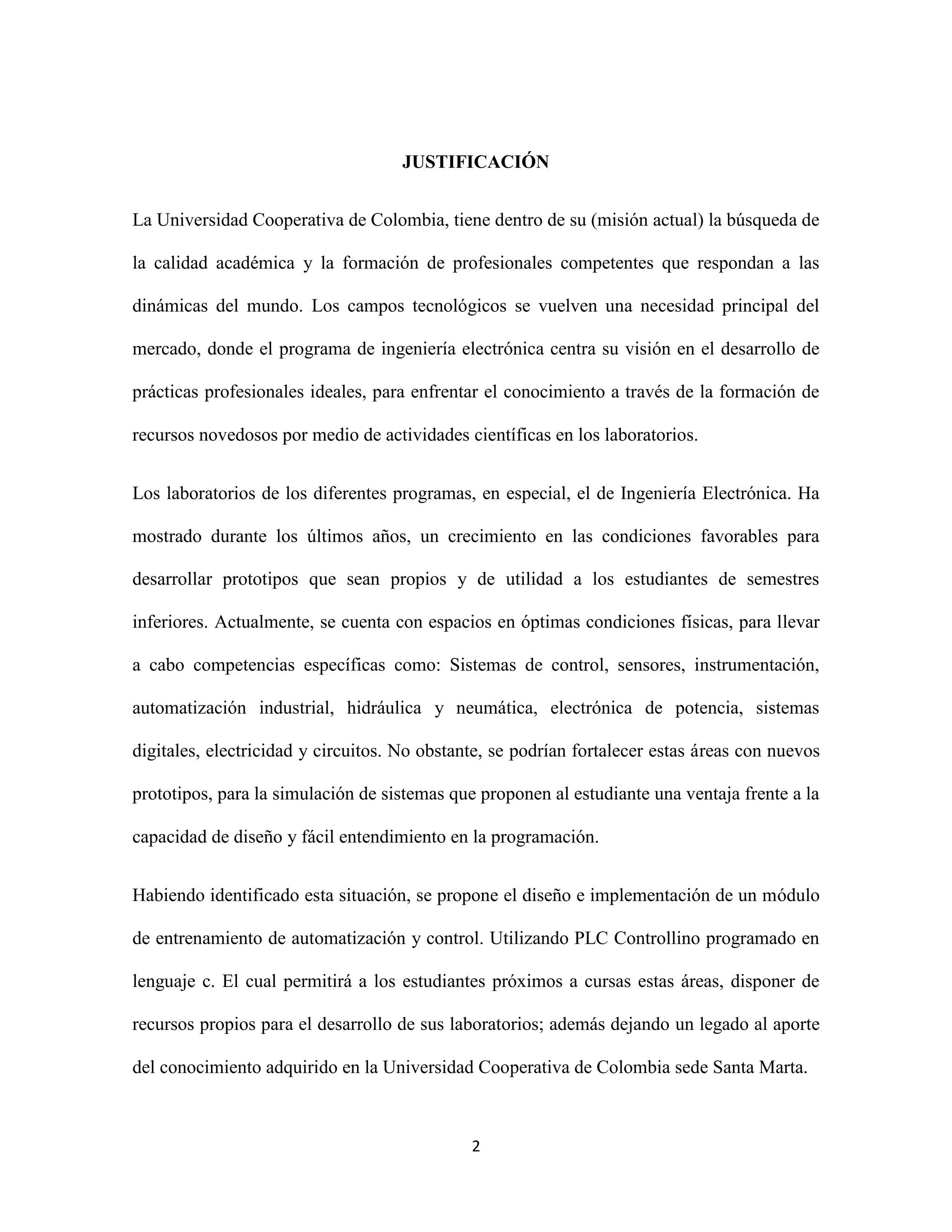 2
JUSTIFICACIÓN
La Universidad Cooperativa de Colombia, tiene dentro de su (misión actual) la búsqueda de
la calidad académica y la formación de profesionales competentes que respondan a las
dinámicas del mundo. Los campos tecnológicos se vuelven una necesidad principal del
mercado, donde el programa de ingeniería electrónica centra su visión en el desarrollo de
prácticas profesionales ideales, para enfrentar el conocimiento a través de la formación de
recursos novedosos por medio de actividades científicas en los laboratorios.
Los laboratorios de los diferentes programas, en especial, el de Ingeniería Electrónica. Ha
mostrado durante los últimos años, un crecimiento en las condiciones favorables para
desarrollar prototipos que sean propios y de utilidad a los estudiantes de semestres
inferiores. Actualmente, se cuenta con espacios en óptimas condiciones físicas, para llevar
a cabo competencias específicas como: Sistemas de control, sensores, instrumentación,
automatización industrial, hidráulica y neumática, electrónica de potencia, sistemas
digitales, electricidad y circuitos. No obstante, se podrían fortalecer estas áreas con nuevos
prototipos, para la simulación de sistemas que proponen al estudiante una ventaja frente a la
capacidad de diseño y fácil entendimiento en la programación.
Habiendo identificado esta situación, se propone el diseño e implementación de un módulo
de entrenamiento de automatización y control. Utilizando PLC Controllino programado en
lenguaje c. El cual permitirá a los estudiantes próximos a cursas estas áreas, disponer de
recursos propios para el desarrollo de sus laboratorios; además dejando un legado al aporte
del conocimiento adquirido en la Universidad Cooperativa de Colombia sede Santa Marta.
 