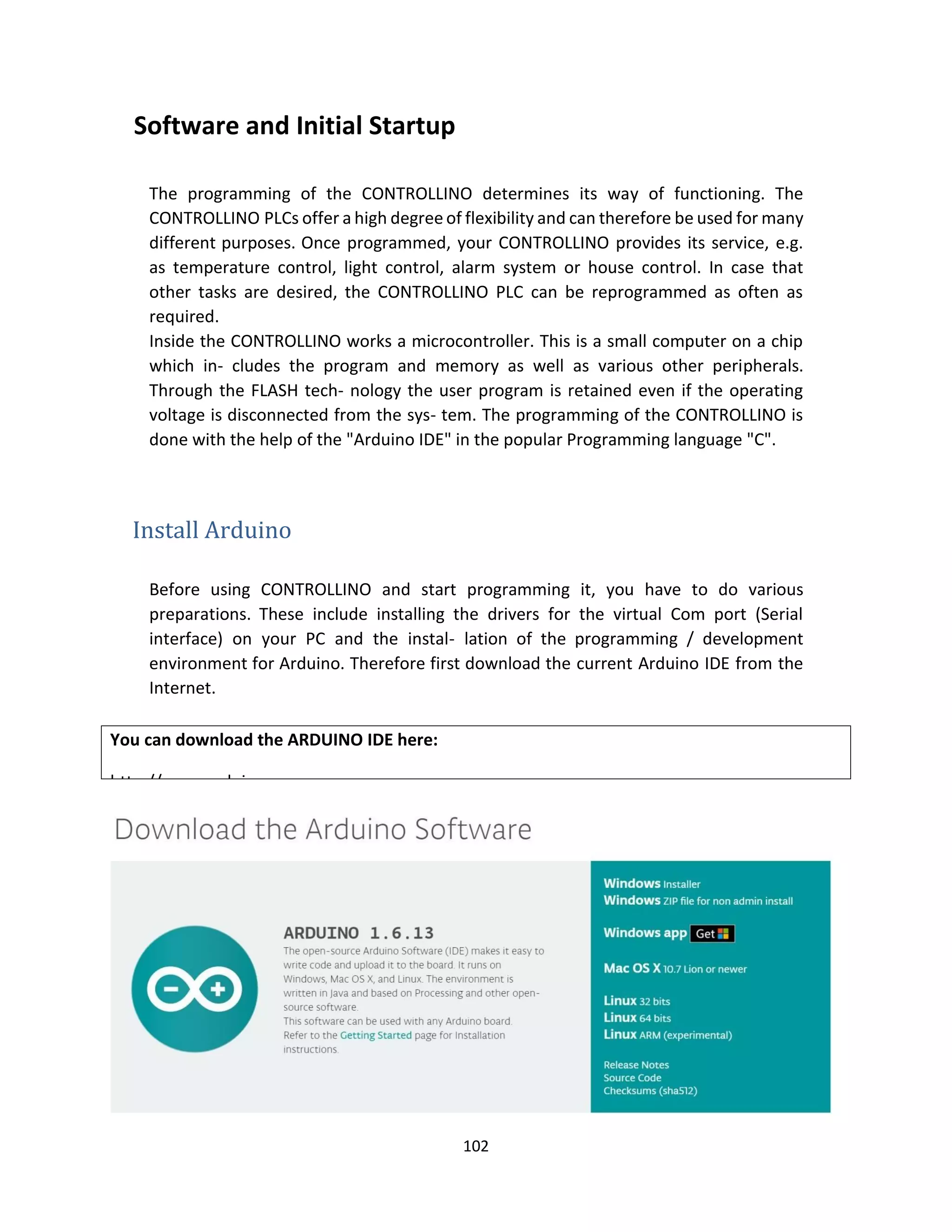 102
Software and Initial Startup
The programming of the CONTROLLINO determines its way of functioning. The
CONTROLLINO PLCs offer a high degree of flexibility and can therefore be used for many
different purposes. Once programmed, your CONTROLLINO provides its service, e.g.
as temperature control, light control, alarm system or house control. In case that
other tasks are desired, the CONTROLLINO PLC can be reprogrammed as often as
required.
Inside the CONTROLLINO works a microcontroller. This is a small computer on a chip
which in- cludes the program and memory as well as various other peripherals.
Through the FLASH tech- nology the user program is retained even if the operating
voltage is disconnected from the sys- tem. The programming of the CONTROLLINO is
done with the help of the "Arduino IDE" in the popular Programming language "C".
Install Arduino
Before using CONTROLLINO and start programming it, you have to do various
preparations. These include installing the drivers for the virtual Com port (Serial
interface) on your PC and the instal- lation of the programming / development
environment for Arduino. Therefore first download the current Arduino IDE from the
Internet.
You can download the ARDUINO IDE here:
http://www.arduino.cc
 