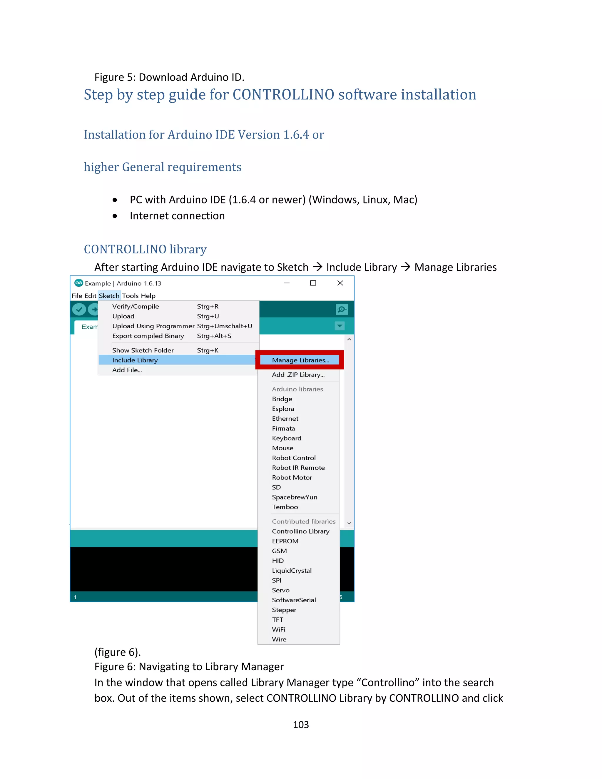 103
Figure 5: Download Arduino ID.
Step by step guide for CONTROLLINO software installation
Installation for Arduino IDE Version 1.6.4 or
higher General requirements
 PC with Arduino IDE (1.6.4 or newer) (Windows, Linux, Mac)
 Internet connection
CONTROLLINO library
After starting Arduino IDE navigate to Sketch  Include Library  Manage Libraries
(figure 6).
Figure 6: Navigating to Library Manager
In the window that opens called Library Manager type “Controllino” into the search
box. Out of the items shown, select CONTROLLINO Library by CONTROLLINO and click
 