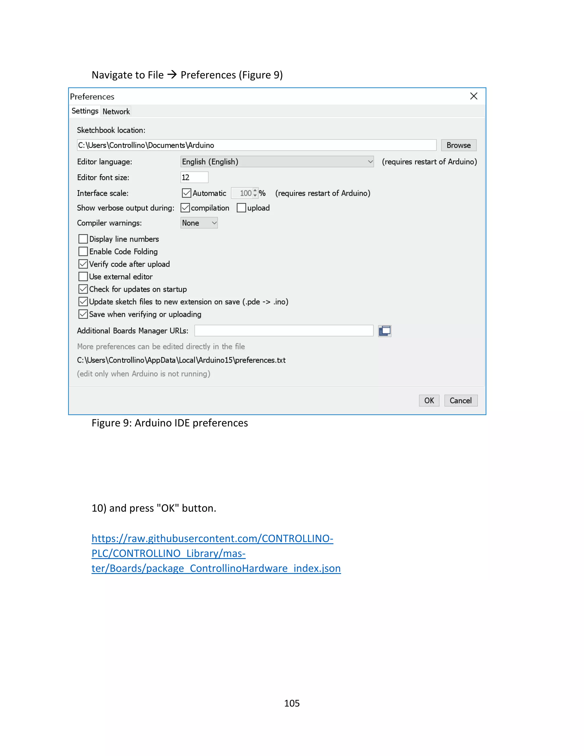105
Navigate to File  Preferences (Figure 9)
Figure 9: Arduino IDE preferences
10) and press "OK" button.
https://raw.githubusercontent.com/CONTROLLINO-
PLC/CONTROLLINO_Library/mas-
ter/Boards/package_ControllinoHardware_index.json
 