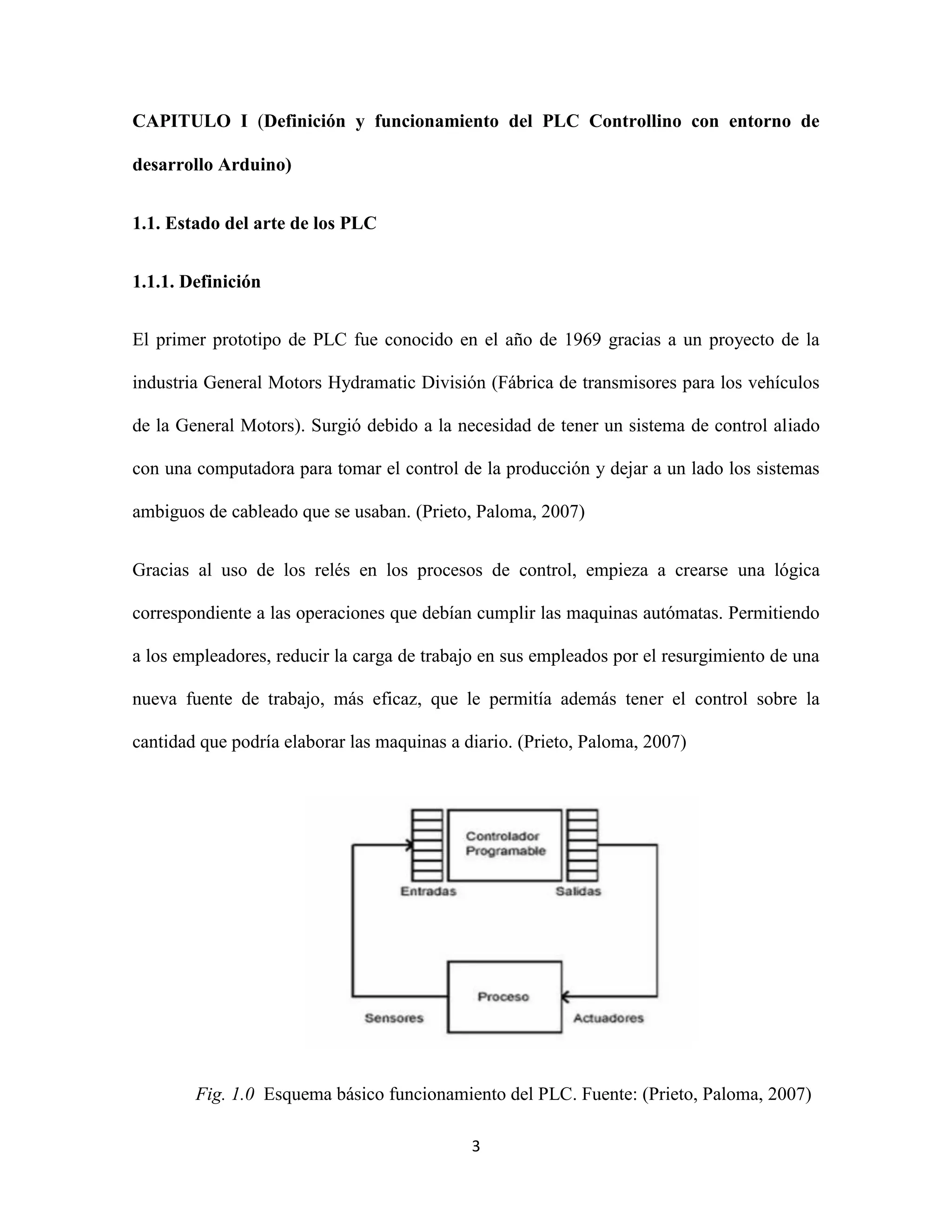 3
CAPITULO I (Definición y funcionamiento del PLC Controllino con entorno de
desarrollo Arduino)
1.1. Estado del arte de los PLC
1.1.1. Definición
El primer prototipo de PLC fue conocido en el año de 1969 gracias a un proyecto de la
industria General Motors Hydramatic División (Fábrica de transmisores para los vehículos
de la General Motors). Surgió debido a la necesidad de tener un sistema de control aliado
con una computadora para tomar el control de la producción y dejar a un lado los sistemas
ambiguos de cableado que se usaban. (Prieto, Paloma, 2007)
Gracias al uso de los relés en los procesos de control, empieza a crearse una lógica
correspondiente a las operaciones que debían cumplir las maquinas autómatas. Permitiendo
a los empleadores, reducir la carga de trabajo en sus empleados por el resurgimiento de una
nueva fuente de trabajo, más eficaz, que le permitía además tener el control sobre la
cantidad que podría elaborar las maquinas a diario. (Prieto, Paloma, 2007)
Fig. 1.0 Esquema básico funcionamiento del PLC. Fuente: (Prieto, Paloma, 2007)
 