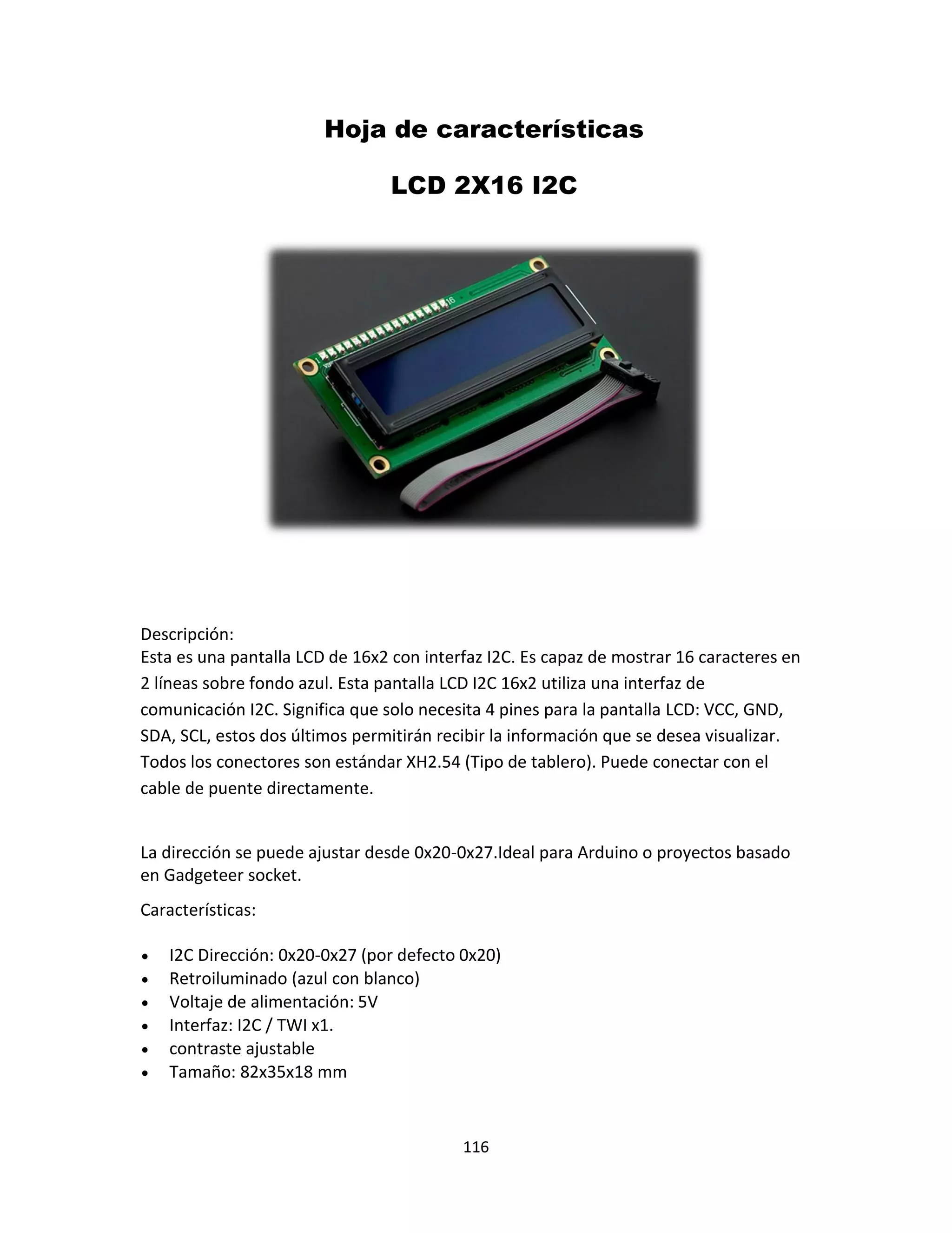116
Hoja de características
LCD 2X16 I2C
Descripción:
Esta es una pantalla LCD de 16x2 con interfaz I2C. Es capaz de mostrar 16 caracteres en
2 líneas sobre fondo azul. Esta pantalla LCD I2C 16x2 utiliza una interfaz de
comunicación I2C. Significa que solo necesita 4 pines para la pantalla LCD: VCC, GND,
SDA, SCL, estos dos últimos permitirán recibir la información que se desea visualizar.
Todos los conectores son estándar XH2.54 (Tipo de tablero). Puede conectar con el
cable de puente directamente.
La dirección se puede ajustar desde 0x20-0x27.Ideal para Arduino o proyectos basado
en Gadgeteer socket.
Características:
 I2C Dirección: 0x20-0x27 (por defecto 0x20)
 Retroiluminado (azul con blanco)
 Voltaje de alimentación: 5V
 Interfaz: I2C / TWI x1.
 contraste ajustable
 Tamaño: 82x35x18 mm
 