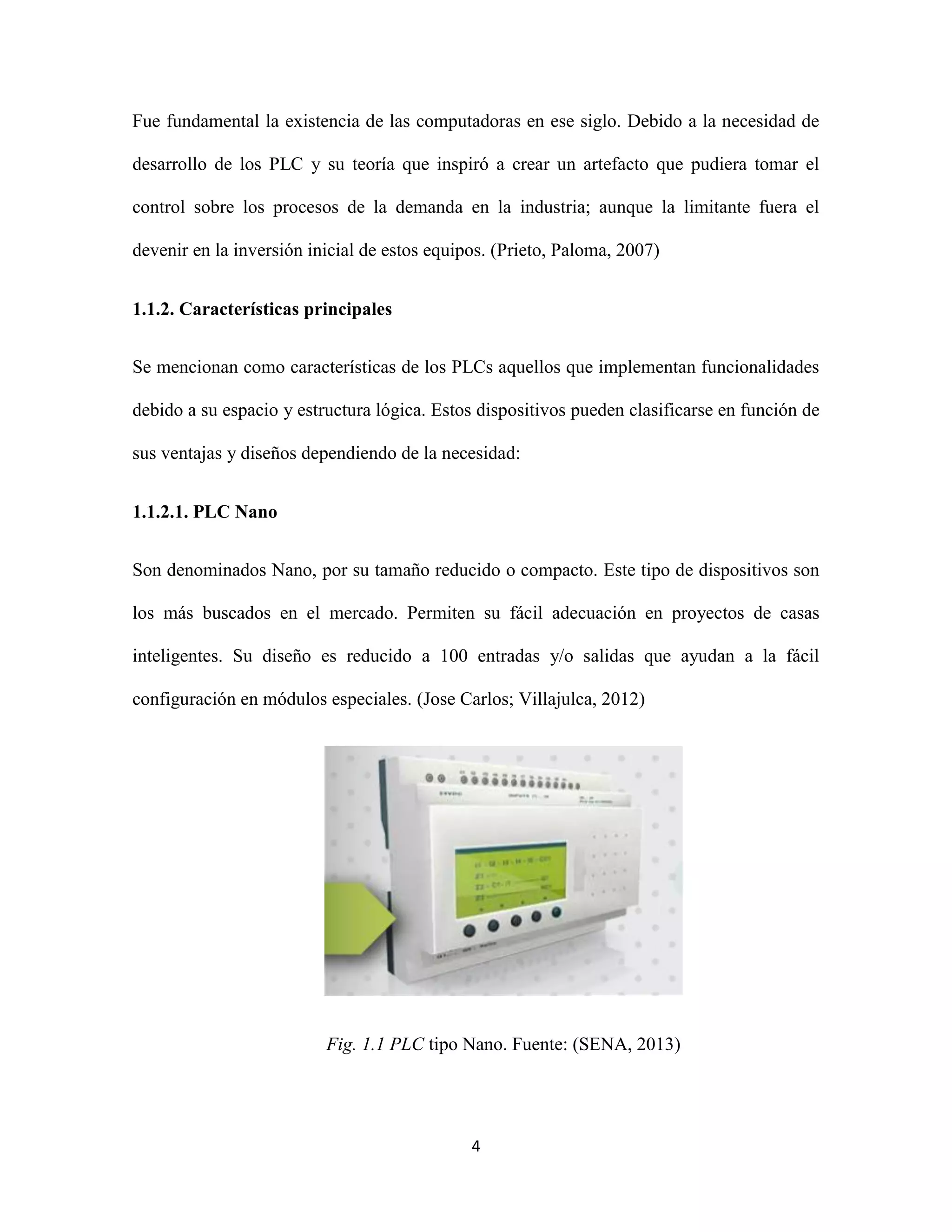 4
Fue fundamental la existencia de las computadoras en ese siglo. Debido a la necesidad de
desarrollo de los PLC y su teoría que inspiró a crear un artefacto que pudiera tomar el
control sobre los procesos de la demanda en la industria; aunque la limitante fuera el
devenir en la inversión inicial de estos equipos. (Prieto, Paloma, 2007)
1.1.2. Características principales
Se mencionan como características de los PLCs aquellos que implementan funcionalidades
debido a su espacio y estructura lógica. Estos dispositivos pueden clasificarse en función de
sus ventajas y diseños dependiendo de la necesidad:
1.1.2.1. PLC Nano
Son denominados Nano, por su tamaño reducido o compacto. Este tipo de dispositivos son
los más buscados en el mercado. Permiten su fácil adecuación en proyectos de casas
inteligentes. Su diseño es reducido a 100 entradas y/o salidas que ayudan a la fácil
configuración en módulos especiales. (Jose Carlos; Villajulca, 2012)
Fig. 1.1 PLC tipo Nano. Fuente: (SENA, 2013)
 