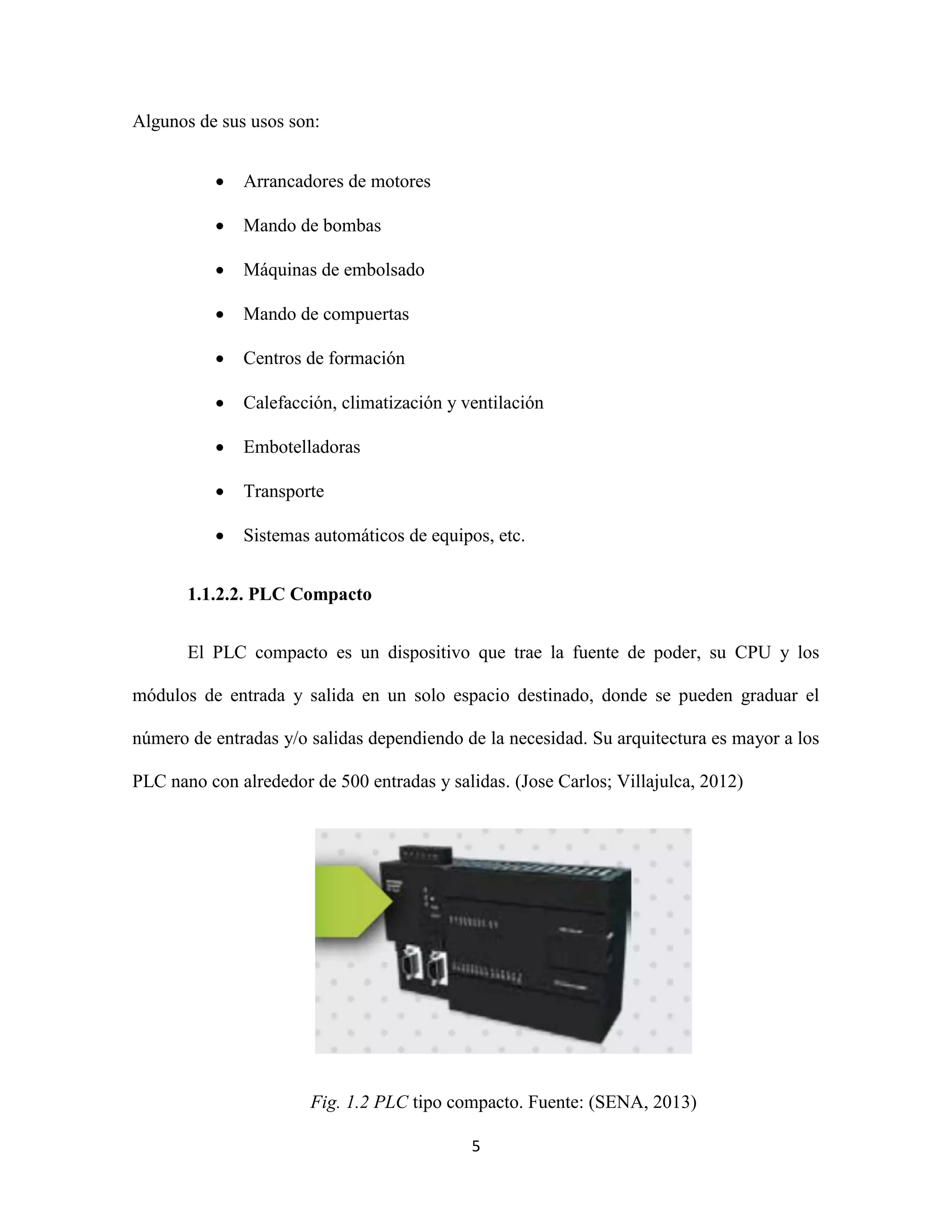 5
Algunos de sus usos son:
 Arrancadores de motores
 Mando de bombas
 Máquinas de embolsado
 Mando de compuertas
 Centros de formación
 Calefacción, climatización y ventilación
 Embotelladoras
 Transporte
 Sistemas automáticos de equipos, etc.
1.1.2.2. PLC Compacto
El PLC compacto es un dispositivo que trae la fuente de poder, su CPU y los
módulos de entrada y salida en un solo espacio destinado, donde se pueden graduar el
número de entradas y/o salidas dependiendo de la necesidad. Su arquitectura es mayor a los
PLC nano con alrededor de 500 entradas y salidas. (Jose Carlos; Villajulca, 2012)
Fig. 1.2 PLC tipo compacto. Fuente: (SENA, 2013)
 