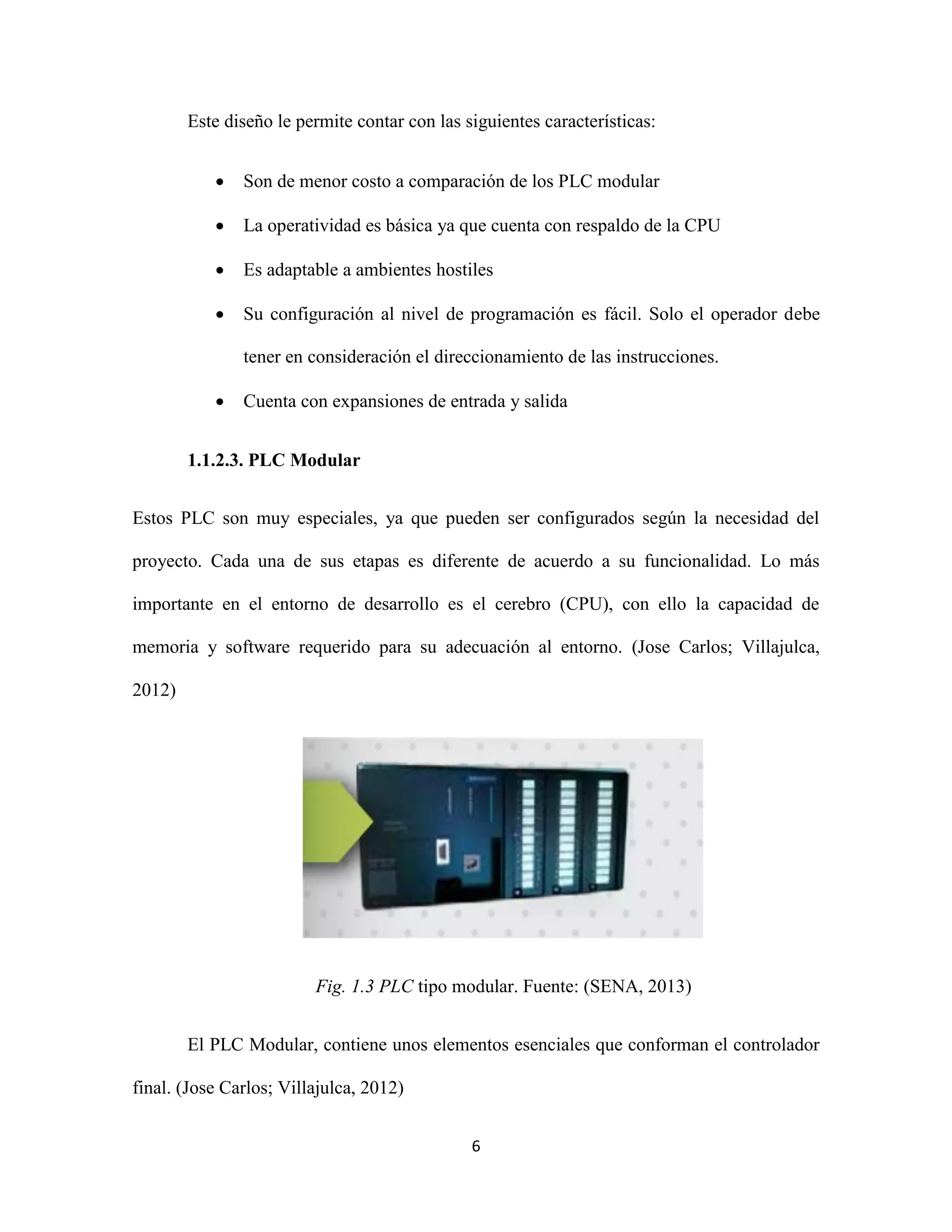 6
Este diseño le permite contar con las siguientes características:
 Son de menor costo a comparación de los PLC modular
 La operatividad es básica ya que cuenta con respaldo de la CPU
 Es adaptable a ambientes hostiles
 Su configuración al nivel de programación es fácil. Solo el operador debe
tener en consideración el direccionamiento de las instrucciones.
 Cuenta con expansiones de entrada y salida
1.1.2.3. PLC Modular
Estos PLC son muy especiales, ya que pueden ser configurados según la necesidad del
proyecto. Cada una de sus etapas es diferente de acuerdo a su funcionalidad. Lo más
importante en el entorno de desarrollo es el cerebro (CPU), con ello la capacidad de
memoria y software requerido para su adecuación al entorno. (Jose Carlos; Villajulca,
2012)
Fig. 1.3 PLC tipo modular. Fuente: (SENA, 2013)
El PLC Modular, contiene unos elementos esenciales que conforman el controlador
final. (Jose Carlos; Villajulca, 2012)
 