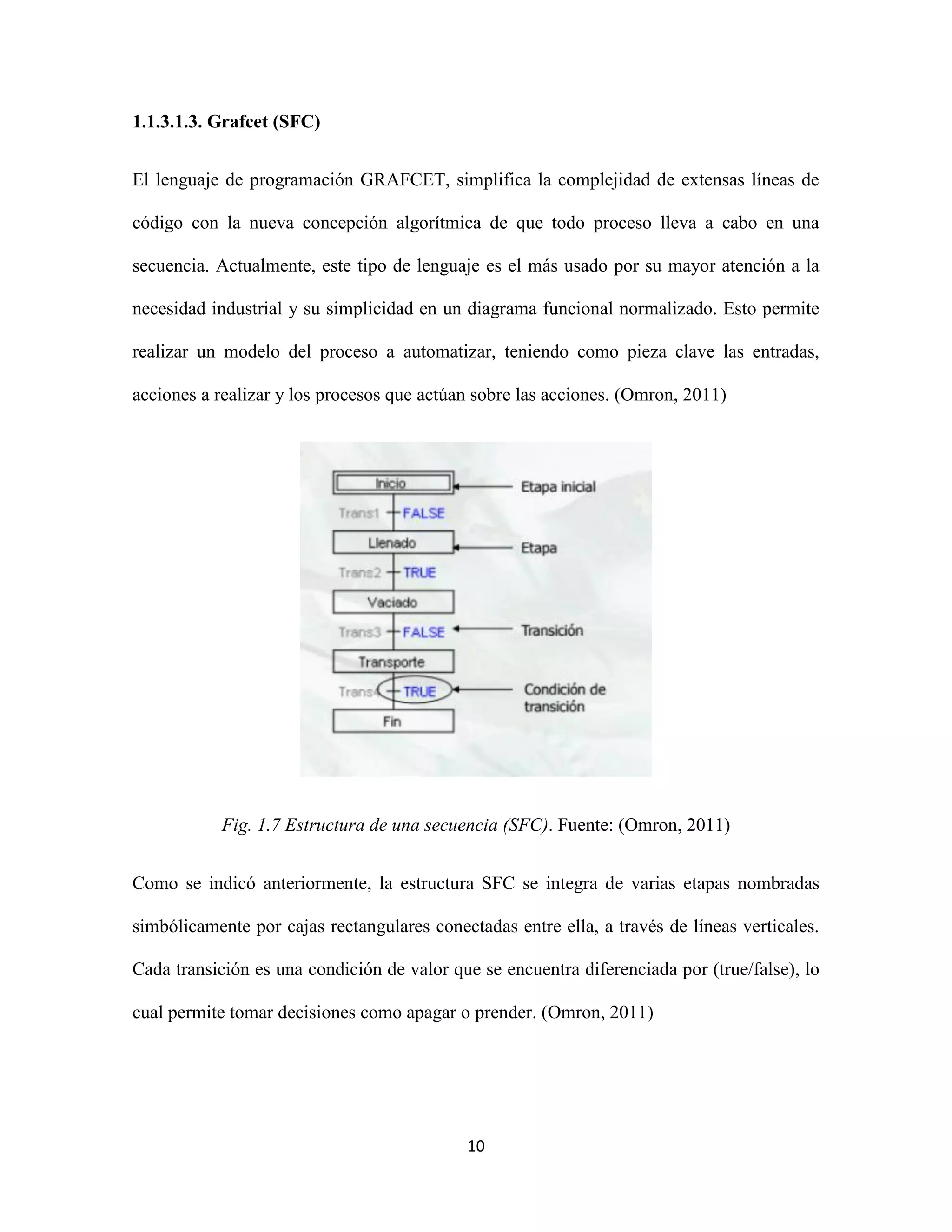 10
1.1.3.1.3. Grafcet (SFC)
El lenguaje de programación GRAFCET, simplifica la complejidad de extensas líneas de
código con la nueva concepción algorítmica de que todo proceso lleva a cabo en una
secuencia. Actualmente, este tipo de lenguaje es el más usado por su mayor atención a la
necesidad industrial y su simplicidad en un diagrama funcional normalizado. Esto permite
realizar un modelo del proceso a automatizar, teniendo como pieza clave las entradas,
acciones a realizar y los procesos que actúan sobre las acciones. (Omron, 2011)
Fig. 1.7 Estructura de una secuencia (SFC). Fuente: (Omron, 2011)
Como se indicó anteriormente, la estructura SFC se integra de varias etapas nombradas
simbólicamente por cajas rectangulares conectadas entre ella, a través de líneas verticales.
Cada transición es una condición de valor que se encuentra diferenciada por (true/false), lo
cual permite tomar decisiones como apagar o prender. (Omron, 2011)
 
