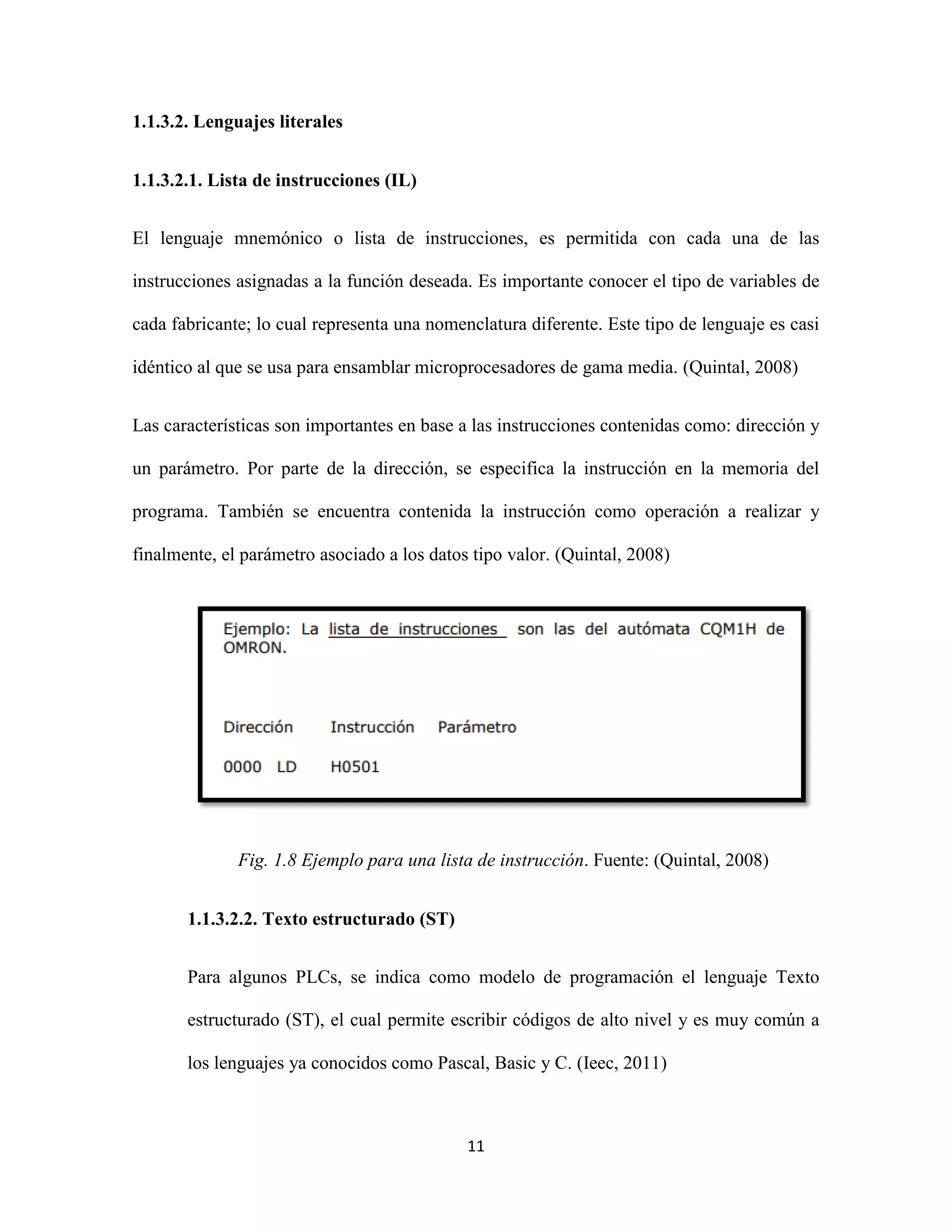 11
1.1.3.2. Lenguajes literales
1.1.3.2.1. Lista de instrucciones (IL)
El lenguaje mnemónico o lista de instrucciones, es permitida con cada una de las
instrucciones asignadas a la función deseada. Es importante conocer el tipo de variables de
cada fabricante; lo cual representa una nomenclatura diferente. Este tipo de lenguaje es casi
idéntico al que se usa para ensamblar microprocesadores de gama media. (Quintal, 2008)
Las características son importantes en base a las instrucciones contenidas como: dirección y
un parámetro. Por parte de la dirección, se especifica la instrucción en la memoria del
programa. También se encuentra contenida la instrucción como operación a realizar y
finalmente, el parámetro asociado a los datos tipo valor. (Quintal, 2008)
Fig. 1.8 Ejemplo para una lista de instrucción. Fuente: (Quintal, 2008)
1.1.3.2.2. Texto estructurado (ST)
Para algunos PLCs, se indica como modelo de programación el lenguaje Texto
estructurado (ST), el cual permite escribir códigos de alto nivel y es muy común a
los lenguajes ya conocidos como Pascal, Basic y C. (Ieec, 2011)
 