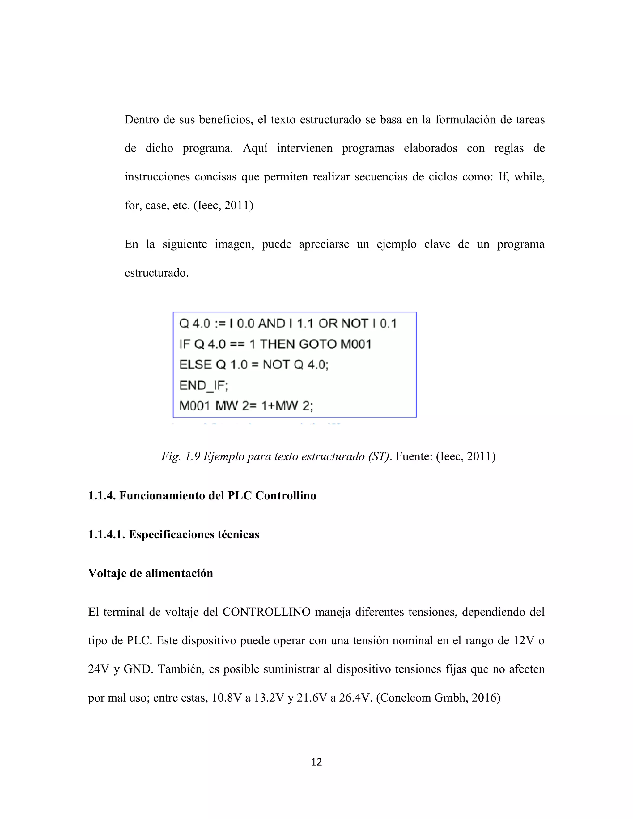 12
Dentro de sus beneficios, el texto estructurado se basa en la formulación de tareas
de dicho programa. Aquí intervienen programas elaborados con reglas de
instrucciones concisas que permiten realizar secuencias de ciclos como: If, while,
for, case, etc. (Ieec, 2011)
En la siguiente imagen, puede apreciarse un ejemplo clave de un programa
estructurado.
Fig. 1.9 Ejemplo para texto estructurado (ST). Fuente: (Ieec, 2011)
1.1.4. Funcionamiento del PLC Controllino
1.1.4.1. Especificaciones técnicas
Voltaje de alimentación
El terminal de voltaje del CONTROLLINO maneja diferentes tensiones, dependiendo del
tipo de PLC. Este dispositivo puede operar con una tensión nominal en el rango de 12V o
24V y GND. También, es posible suministrar al dispositivo tensiones fijas que no afecten
por mal uso; entre estas, 10.8V a 13.2V y 21.6V a 26.4V. (Conelcom Gmbh, 2016)
 