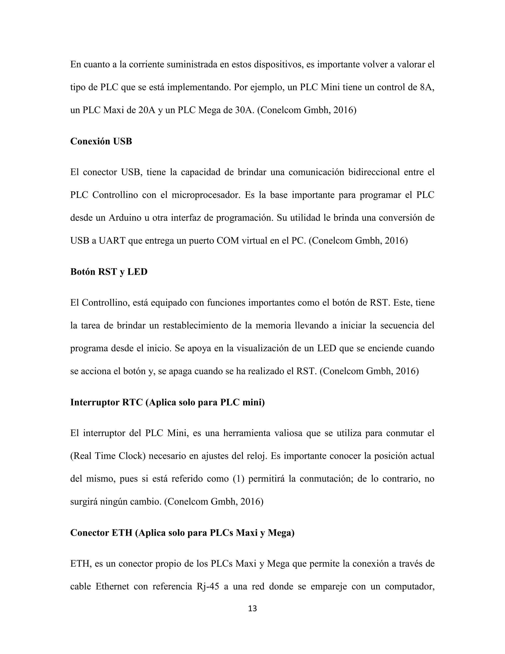 13
En cuanto a la corriente suministrada en estos dispositivos, es importante volver a valorar el
tipo de PLC que se está implementando. Por ejemplo, un PLC Mini tiene un control de 8A,
un PLC Maxi de 20A y un PLC Mega de 30A. (Conelcom Gmbh, 2016)
Conexión USB
El conector USB, tiene la capacidad de brindar una comunicación bidireccional entre el
PLC Controllino con el microprocesador. Es la base importante para programar el PLC
desde un Arduino u otra interfaz de programación. Su utilidad le brinda una conversión de
USB a UART que entrega un puerto COM virtual en el PC. (Conelcom Gmbh, 2016)
Botón RST y LED
El Controllino, está equipado con funciones importantes como el botón de RST. Este, tiene
la tarea de brindar un restablecimiento de la memoria llevando a iniciar la secuencia del
programa desde el inicio. Se apoya en la visualización de un LED que se enciende cuando
se acciona el botón y, se apaga cuando se ha realizado el RST. (Conelcom Gmbh, 2016)
Interruptor RTC (Aplica solo para PLC mini)
El interruptor del PLC Mini, es una herramienta valiosa que se utiliza para conmutar el
(Real Time Clock) necesario en ajustes del reloj. Es importante conocer la posición actual
del mismo, pues si está referido como (1) permitirá la conmutación; de lo contrario, no
surgirá ningún cambio. (Conelcom Gmbh, 2016)
Conector ETH (Aplica solo para PLCs Maxi y Mega)
ETH, es un conector propio de los PLCs Maxi y Mega que permite la conexión a través de
cable Ethernet con referencia Rj-45 a una red donde se empareje con un computador,
 