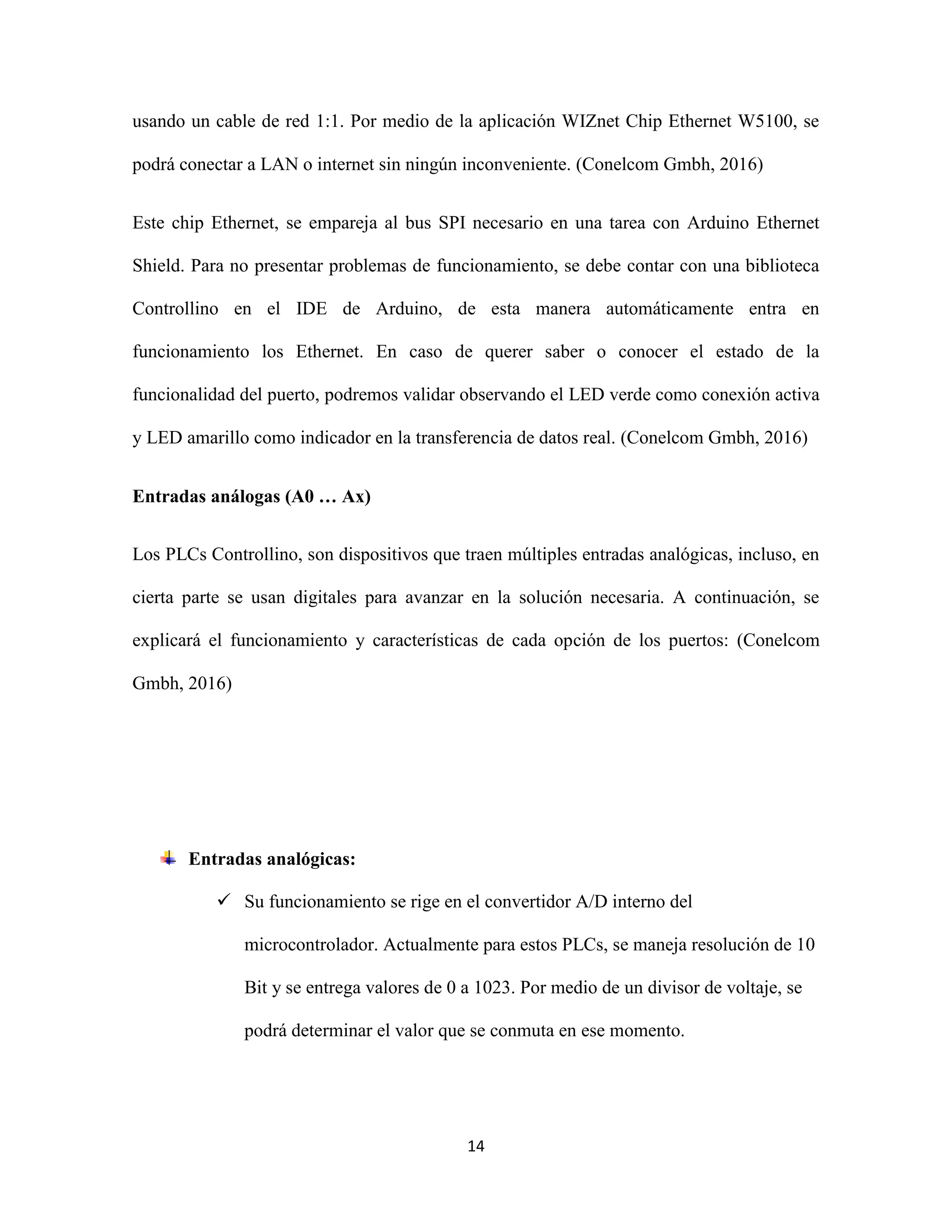 14
usando un cable de red 1:1. Por medio de la aplicación WIZnet Chip Ethernet W5100, se
podrá conectar a LAN o internet sin ningún inconveniente. (Conelcom Gmbh, 2016)
Este chip Ethernet, se empareja al bus SPI necesario en una tarea con Arduino Ethernet
Shield. Para no presentar problemas de funcionamiento, se debe contar con una biblioteca
Controllino en el IDE de Arduino, de esta manera automáticamente entra en
funcionamiento los Ethernet. En caso de querer saber o conocer el estado de la
funcionalidad del puerto, podremos validar observando el LED verde como conexión activa
y LED amarillo como indicador en la transferencia de datos real. (Conelcom Gmbh, 2016)
Entradas análogas (A0 … Ax)
Los PLCs Controllino, son dispositivos que traen múltiples entradas analógicas, incluso, en
cierta parte se usan digitales para avanzar en la solución necesaria. A continuación, se
explicará el funcionamiento y características de cada opción de los puertos: (Conelcom
Gmbh, 2016)
Entradas analógicas:
 Su funcionamiento se rige en el convertidor A/D interno del
microcontrolador. Actualmente para estos PLCs, se maneja resolución de 10
Bit y se entrega valores de 0 a 1023. Por medio de un divisor de voltaje, se
podrá determinar el valor que se conmuta en ese momento.
 