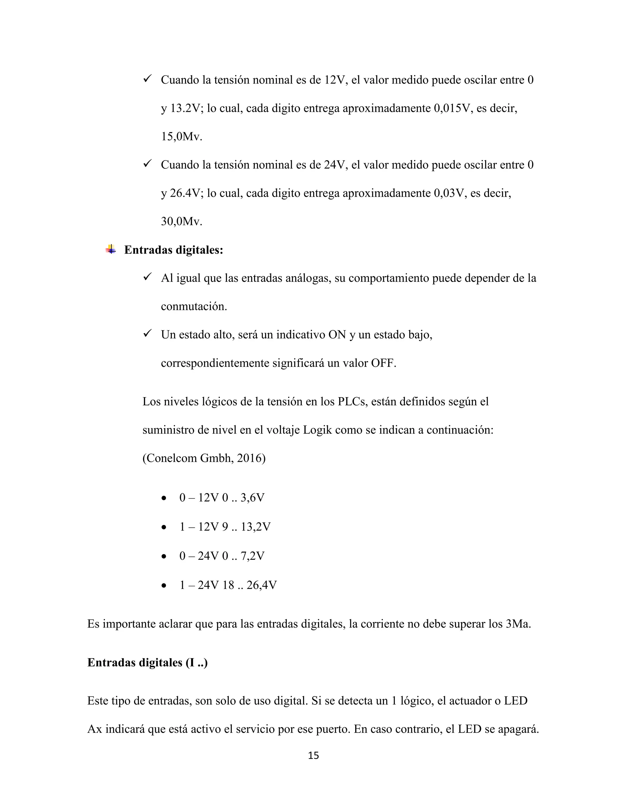 15
 Cuando la tensión nominal es de 12V, el valor medido puede oscilar entre 0
y 13.2V; lo cual, cada digito entrega aproximadamente 0,015V, es decir,
15,0Mv.
 Cuando la tensión nominal es de 24V, el valor medido puede oscilar entre 0
y 26.4V; lo cual, cada digito entrega aproximadamente 0,03V, es decir,
30,0Mv.
Entradas digitales:
 Al igual que las entradas análogas, su comportamiento puede depender de la
conmutación.
 Un estado alto, será un indicativo ON y un estado bajo,
correspondientemente significará un valor OFF.
Los niveles lógicos de la tensión en los PLCs, están definidos según el
suministro de nivel en el voltaje Logik como se indican a continuación:
(Conelcom Gmbh, 2016)
 0 – 12V 0 .. 3,6V
 1 – 12V 9 .. 13,2V
 0 – 24V 0 .. 7,2V
 1 – 24V 18 .. 26,4V
Es importante aclarar que para las entradas digitales, la corriente no debe superar los 3Ma.
Entradas digitales (I ..)
Este tipo de entradas, son solo de uso digital. Si se detecta un 1 lógico, el actuador o LED
Ax indicará que está activo el servicio por ese puerto. En caso contrario, el LED se apagará.
 