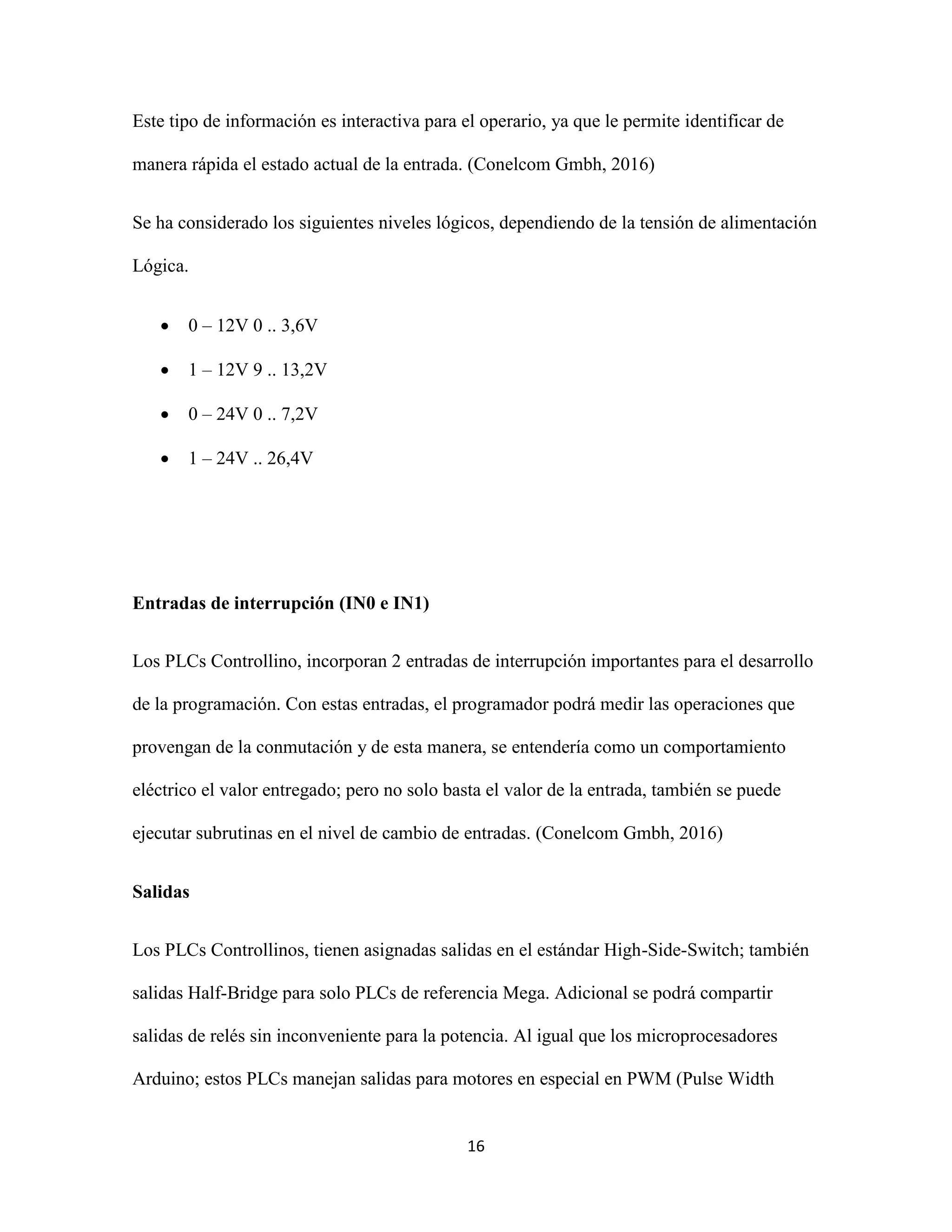 16
Este tipo de información es interactiva para el operario, ya que le permite identificar de
manera rápida el estado actual de la entrada. (Conelcom Gmbh, 2016)
Se ha considerado los siguientes niveles lógicos, dependiendo de la tensión de alimentación
Lógica.
 0 – 12V 0 .. 3,6V
 1 – 12V 9 .. 13,2V
 0 – 24V 0 .. 7,2V
 1 – 24V .. 26,4V
Entradas de interrupción (IN0 e IN1)
Los PLCs Controllino, incorporan 2 entradas de interrupción importantes para el desarrollo
de la programación. Con estas entradas, el programador podrá medir las operaciones que
provengan de la conmutación y de esta manera, se entendería como un comportamiento
eléctrico el valor entregado; pero no solo basta el valor de la entrada, también se puede
ejecutar subrutinas en el nivel de cambio de entradas. (Conelcom Gmbh, 2016)
Salidas
Los PLCs Controllinos, tienen asignadas salidas en el estándar High-Side-Switch; también
salidas Half-Bridge para solo PLCs de referencia Mega. Adicional se podrá compartir
salidas de relés sin inconveniente para la potencia. Al igual que los microprocesadores
Arduino; estos PLCs manejan salidas para motores en especial en PWM (Pulse Width
 
