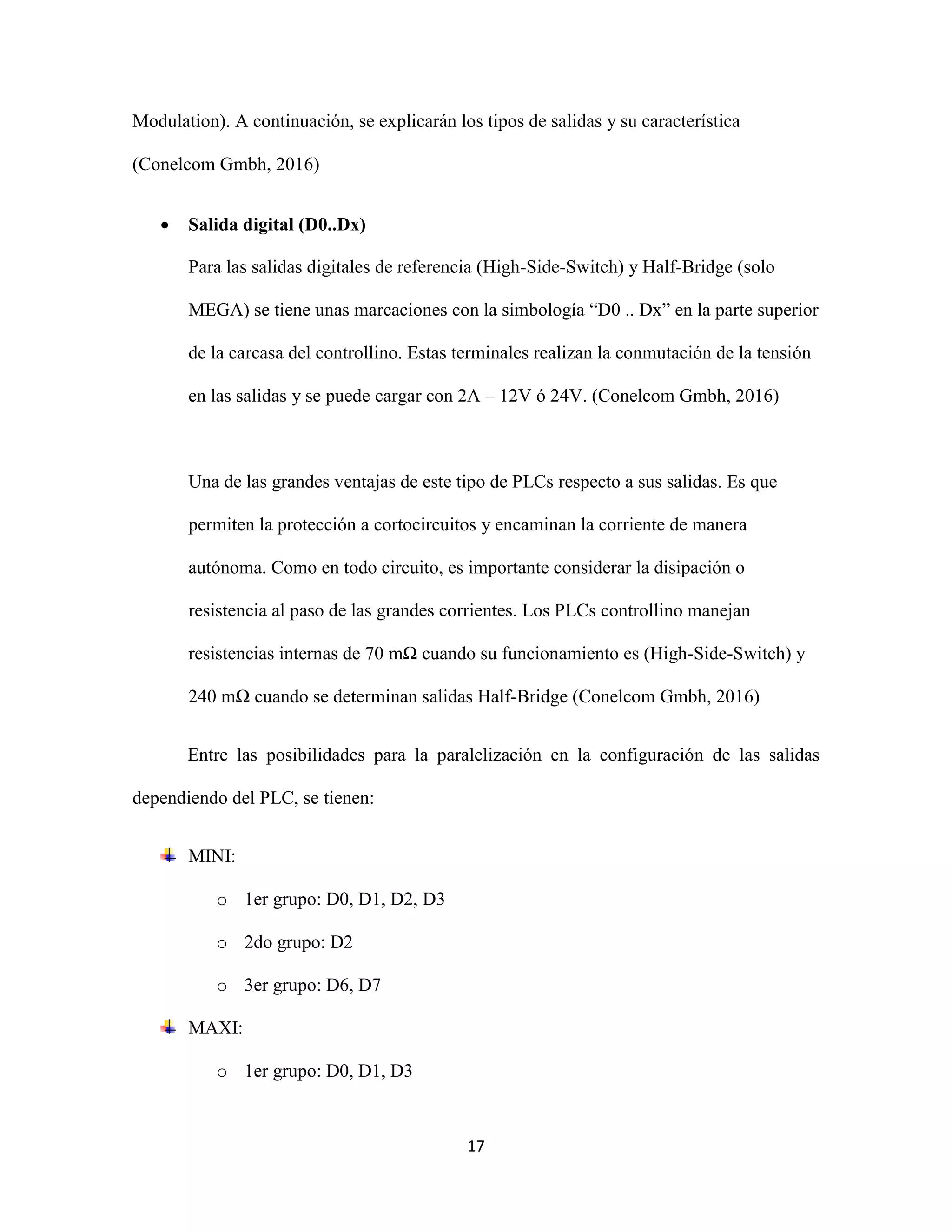 17
Modulation). A continuación, se explicarán los tipos de salidas y su característica
(Conelcom Gmbh, 2016)
 Salida digital (D0..Dx)
Para las salidas digitales de referencia (High-Side-Switch) y Half-Bridge (solo
MEGA) se tiene unas marcaciones con la simbología “D0 .. Dx” en la parte superior
de la carcasa del controllino. Estas terminales realizan la conmutación de la tensión
en las salidas y se puede cargar con 2A – 12V ó 24V. (Conelcom Gmbh, 2016)
Una de las grandes ventajas de este tipo de PLCs respecto a sus salidas. Es que
permiten la protección a cortocircuitos y encaminan la corriente de manera
autónoma. Como en todo circuito, es importante considerar la disipación o
resistencia al paso de las grandes corrientes. Los PLCs controllino manejan
resistencias internas de 70 mΩ cuando su funcionamiento es (High-Side-Switch) y
240 mΩ cuando se determinan salidas Half-Bridge (Conelcom Gmbh, 2016)
Entre las posibilidades para la paralelización en la configuración de las salidas
dependiendo del PLC, se tienen:
MINI:
o 1er grupo: D0, D1, D2, D3
o 2do grupo: D2
o 3er grupo: D6, D7
MAXI:
o 1er grupo: D0, D1, D3
 