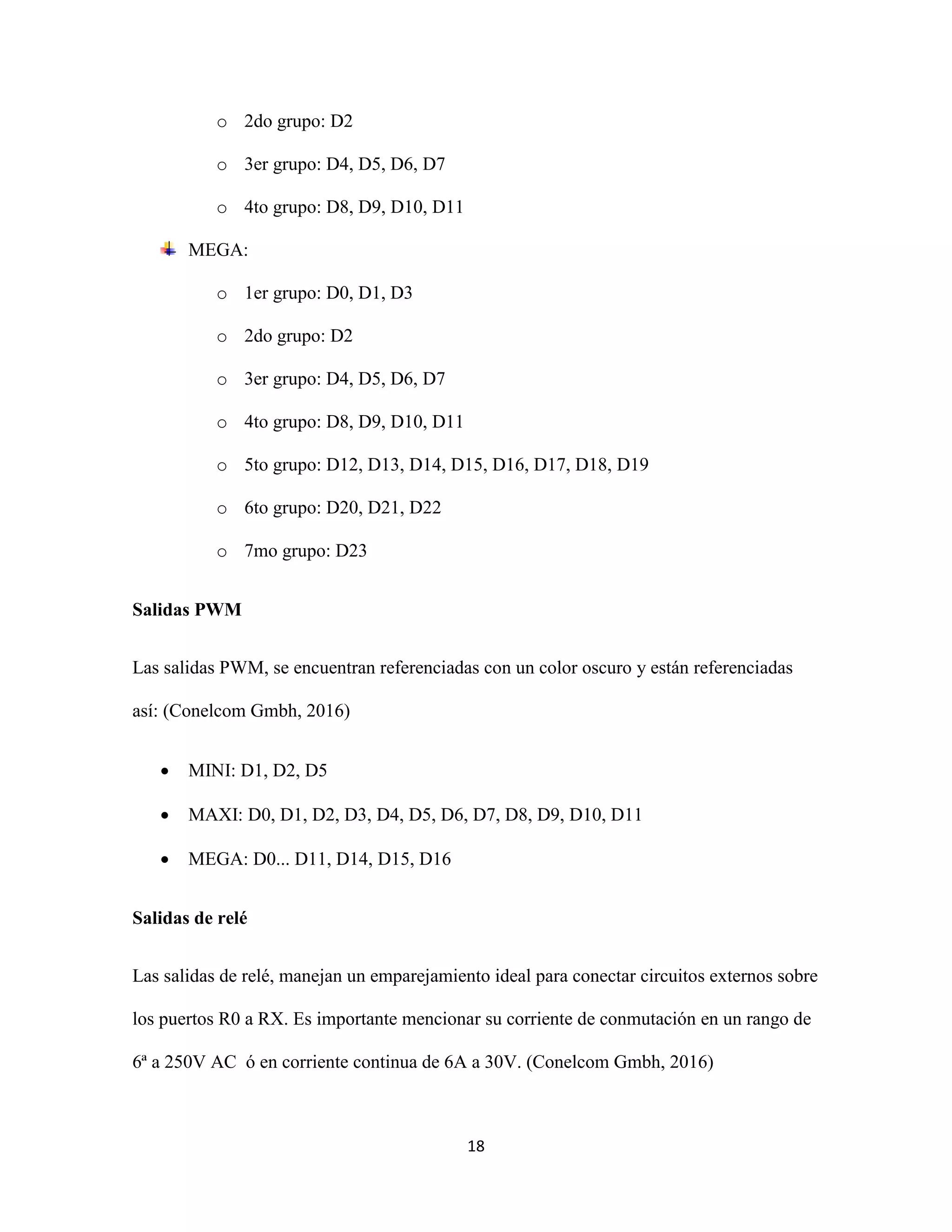18
o 2do grupo: D2
o 3er grupo: D4, D5, D6, D7
o 4to grupo: D8, D9, D10, D11
MEGA:
o 1er grupo: D0, D1, D3
o 2do grupo: D2
o 3er grupo: D4, D5, D6, D7
o 4to grupo: D8, D9, D10, D11
o 5to grupo: D12, D13, D14, D15, D16, D17, D18, D19
o 6to grupo: D20, D21, D22
o 7mo grupo: D23
Salidas PWM
Las salidas PWM, se encuentran referenciadas con un color oscuro y están referenciadas
así: (Conelcom Gmbh, 2016)
 MINI: D1, D2, D5
 MAXI: D0, D1, D2, D3, D4, D5, D6, D7, D8, D9, D10, D11
 MEGA: D0... D11, D14, D15, D16
Salidas de relé
Las salidas de relé, manejan un emparejamiento ideal para conectar circuitos externos sobre
los puertos R0 a RX. Es importante mencionar su corriente de conmutación en un rango de
6ª a 250V AC ó en corriente continua de 6A a 30V. (Conelcom Gmbh, 2016)
 