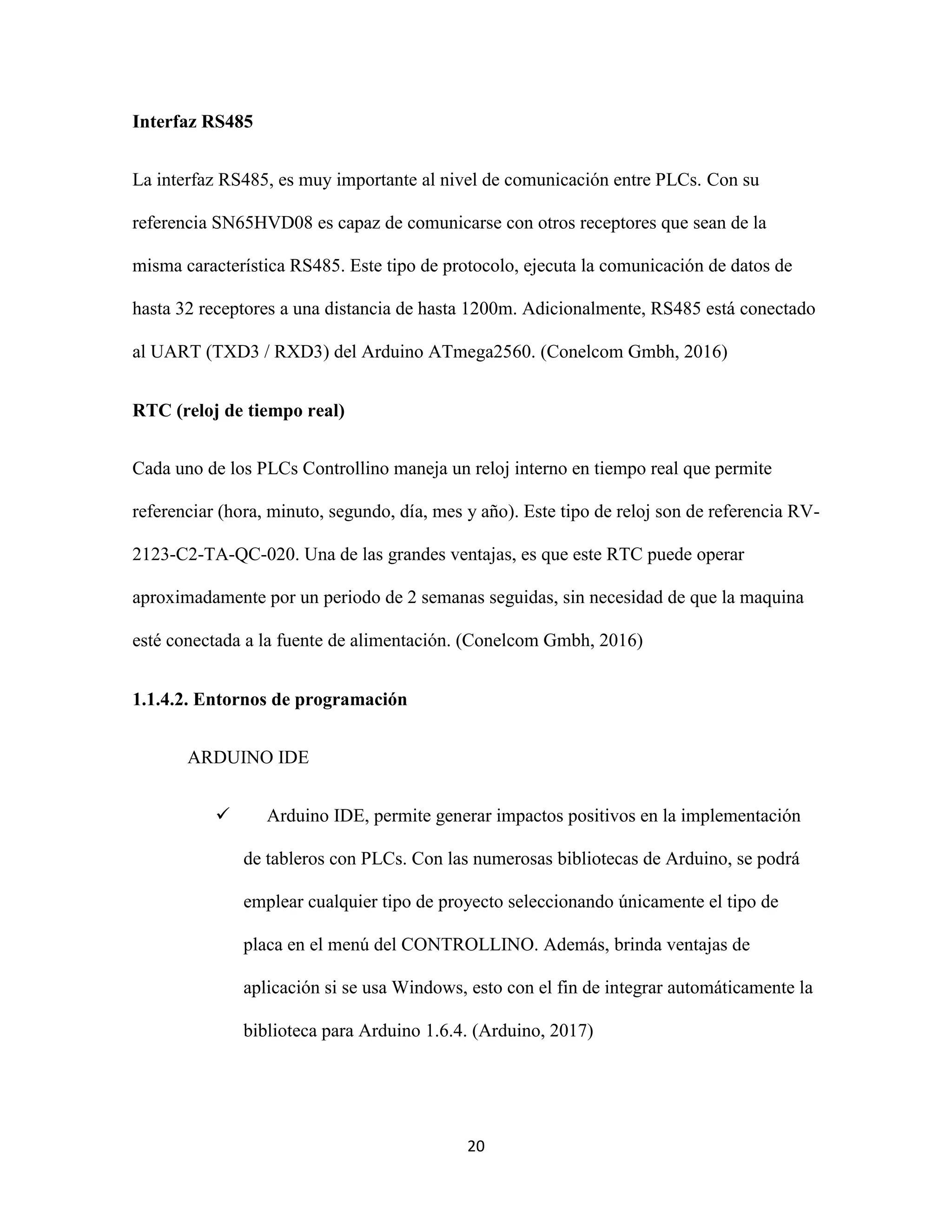 20
Interfaz RS485
La interfaz RS485, es muy importante al nivel de comunicación entre PLCs. Con su
referencia SN65HVD08 es capaz de comunicarse con otros receptores que sean de la
misma característica RS485. Este tipo de protocolo, ejecuta la comunicación de datos de
hasta 32 receptores a una distancia de hasta 1200m. Adicionalmente, RS485 está conectado
al UART (TXD3 / RXD3) del Arduino ATmega2560. (Conelcom Gmbh, 2016)
RTC (reloj de tiempo real)
Cada uno de los PLCs Controllino maneja un reloj interno en tiempo real que permite
referenciar (hora, minuto, segundo, día, mes y año). Este tipo de reloj son de referencia RV-
2123-C2-TA-QC-020. Una de las grandes ventajas, es que este RTC puede operar
aproximadamente por un periodo de 2 semanas seguidas, sin necesidad de que la maquina
esté conectada a la fuente de alimentación. (Conelcom Gmbh, 2016)
1.1.4.2. Entornos de programación
ARDUINO IDE
 Arduino IDE, permite generar impactos positivos en la implementación
de tableros con PLCs. Con las numerosas bibliotecas de Arduino, se podrá
emplear cualquier tipo de proyecto seleccionando únicamente el tipo de
placa en el menú del CONTROLLINO. Además, brinda ventajas de
aplicación si se usa Windows, esto con el fin de integrar automáticamente la
biblioteca para Arduino 1.6.4. (Arduino, 2017)
 