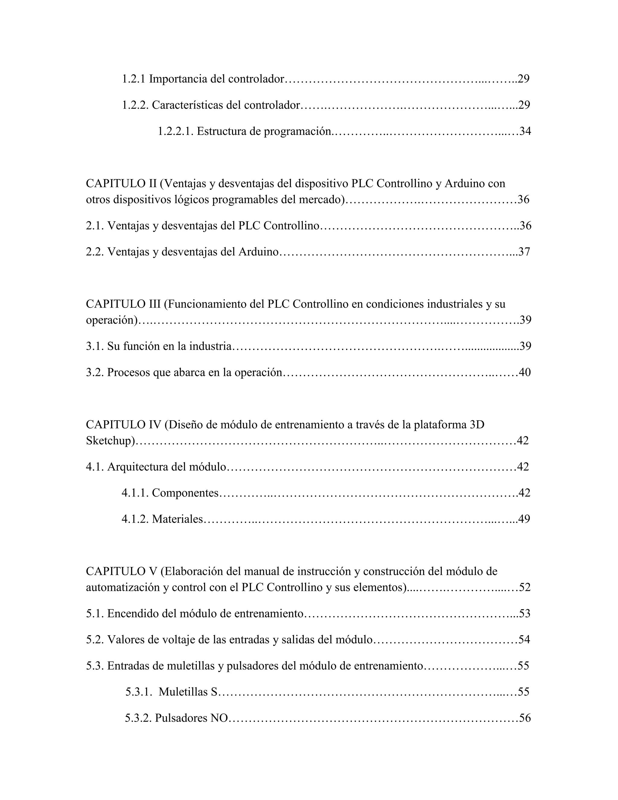 1.2.1 Importancia del controlador…………………………………………...……..29
1.2.2. Características del controlador…….……………….…………………...…...29
1.2.2.1. Estructura de programación.…………..………………………...…34
CAPITULO II (Ventajas y desventajas del dispositivo PLC Controllino y Arduino con
otros dispositivos lógicos programables del mercado)……………….……………………36
2.1. Ventajas y desventajas del PLC Controllino…………………………………………..36
2.2. Ventajas y desventajas del Arduino…………………………………………………...37
CAPITULO III (Funcionamiento del PLC Controllino en condiciones industriales y su
operación)….………………………………………………………………....…………….39
3.1. Su función en la industria…………………………………………….……..................39
3.2. Procesos que abarca en la operación……………………………………………..……40
CAPITULO IV (Diseño de módulo de entrenamiento a través de la plataforma 3D
Sketchup)……………………………………………………..……………………………42
4.1. Arquitectura del módulo………………………………………………………………42
4.1.1. Componentes…………..…………………………………………………….42
4.1.2. Materiales…………..…………………………………………………...…...49
CAPITULO V (Elaboración del manual de instrucción y construcción del módulo de
automatización y control con el PLC Controllino y sus elementos)....…….…………....…52
5.1. Encendido del módulo de entrenamiento……………………………………………...53
5.2. Valores de voltaje de las entradas y salidas del módulo………………………………54
5.3. Entradas de muletillas y pulsadores del módulo de entrenamiento………………...…55
5.3.1. Muletillas S……………………………………………………………...…55
5.3.2. Pulsadores NO………………………………………………………………56
 